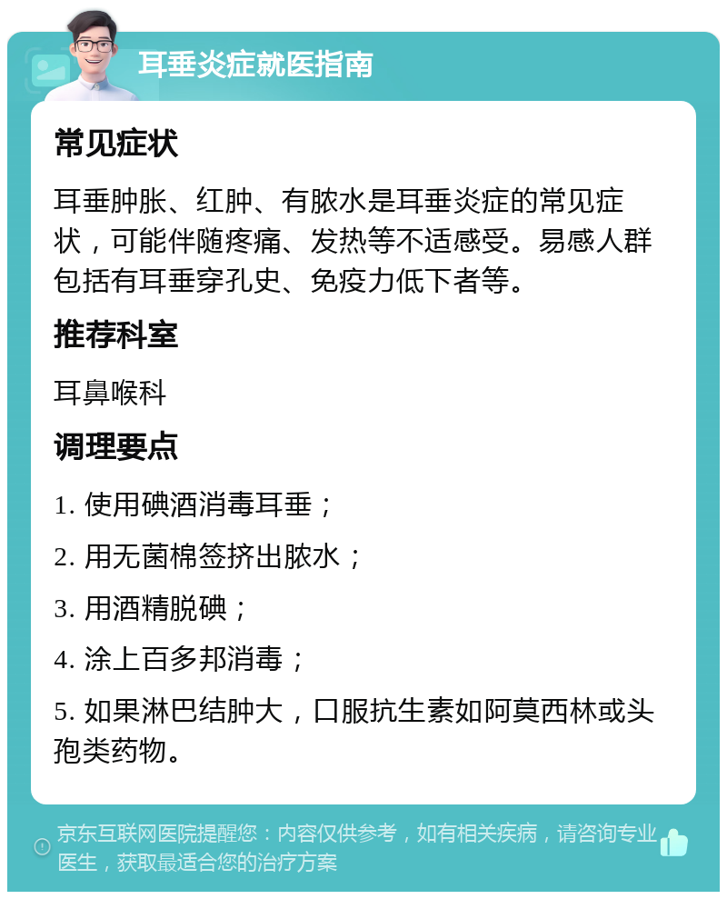 耳垂炎症就医指南 常见症状 耳垂肿胀、红肿、有脓水是耳垂炎症的常见症状，可能伴随疼痛、发热等不适感受。易感人群包括有耳垂穿孔史、免疫力低下者等。 推荐科室 耳鼻喉科 调理要点 1. 使用碘酒消毒耳垂； 2. 用无菌棉签挤出脓水； 3. 用酒精脱碘； 4. 涂上百多邦消毒； 5. 如果淋巴结肿大，口服抗生素如阿莫西林或头孢类药物。