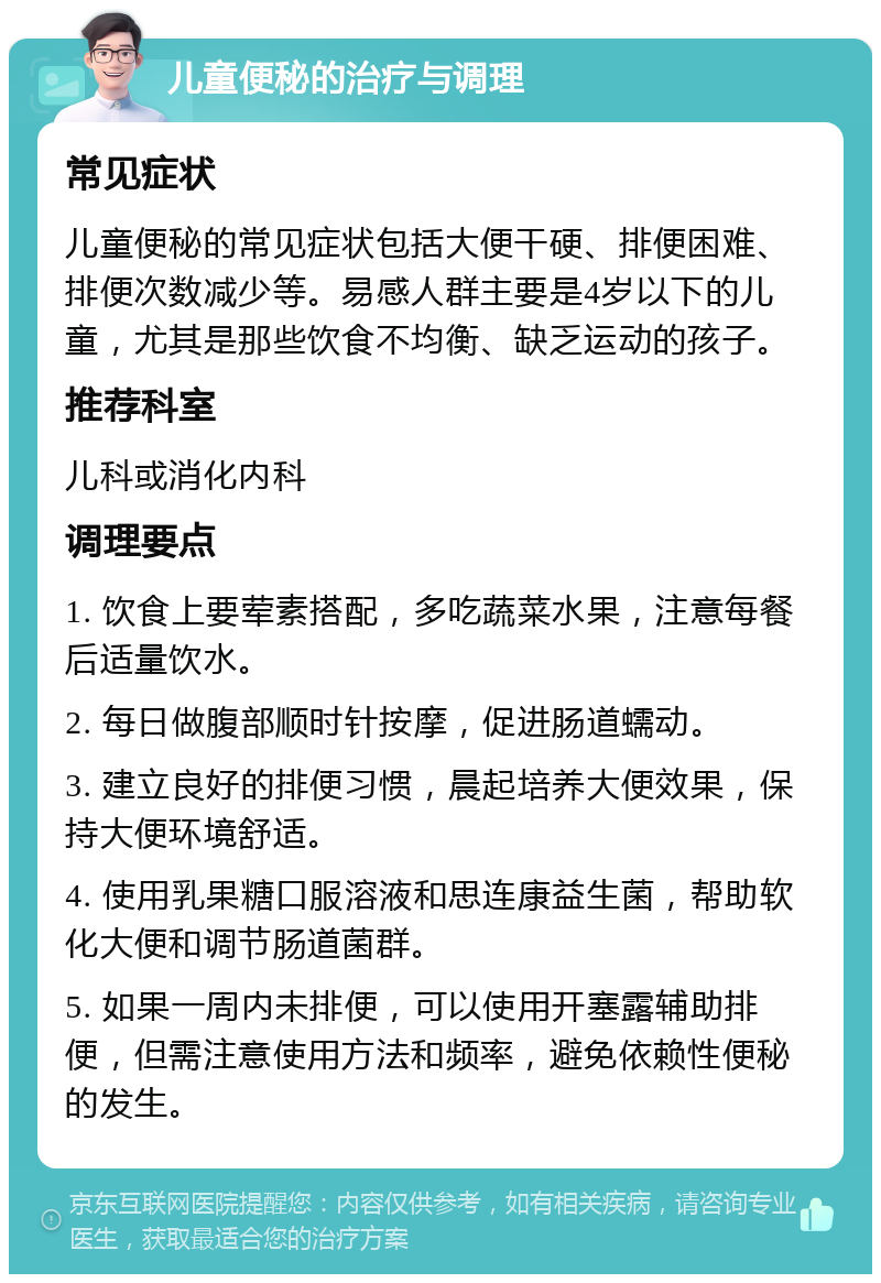 儿童便秘的治疗与调理 常见症状 儿童便秘的常见症状包括大便干硬、排便困难、排便次数减少等。易感人群主要是4岁以下的儿童，尤其是那些饮食不均衡、缺乏运动的孩子。 推荐科室 儿科或消化内科 调理要点 1. 饮食上要荤素搭配，多吃蔬菜水果，注意每餐后适量饮水。 2. 每日做腹部顺时针按摩，促进肠道蠕动。 3. 建立良好的排便习惯，晨起培养大便效果，保持大便环境舒适。 4. 使用乳果糖口服溶液和思连康益生菌，帮助软化大便和调节肠道菌群。 5. 如果一周内未排便，可以使用开塞露辅助排便，但需注意使用方法和频率，避免依赖性便秘的发生。