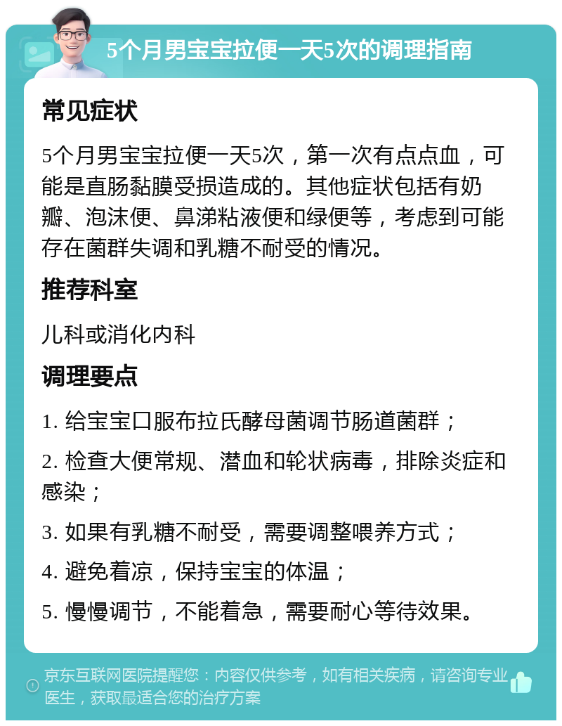 5个月男宝宝拉便一天5次的调理指南 常见症状 5个月男宝宝拉便一天5次，第一次有点点血，可能是直肠黏膜受损造成的。其他症状包括有奶瓣、泡沫便、鼻涕粘液便和绿便等，考虑到可能存在菌群失调和乳糖不耐受的情况。 推荐科室 儿科或消化内科 调理要点 1. 给宝宝口服布拉氏酵母菌调节肠道菌群； 2. 检查大便常规、潜血和轮状病毒，排除炎症和感染； 3. 如果有乳糖不耐受，需要调整喂养方式； 4. 避免着凉，保持宝宝的体温； 5. 慢慢调节，不能着急，需要耐心等待效果。