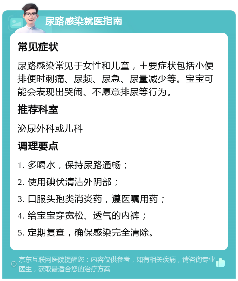 尿路感染就医指南 常见症状 尿路感染常见于女性和儿童，主要症状包括小便排便时刺痛、尿频、尿急、尿量减少等。宝宝可能会表现出哭闹、不愿意排尿等行为。 推荐科室 泌尿外科或儿科 调理要点 1. 多喝水，保持尿路通畅； 2. 使用碘伏清洁外阴部； 3. 口服头孢类消炎药，遵医嘱用药； 4. 给宝宝穿宽松、透气的内裤； 5. 定期复查，确保感染完全清除。