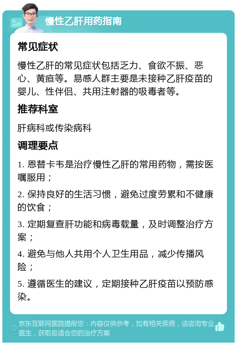 慢性乙肝用药指南 常见症状 慢性乙肝的常见症状包括乏力、食欲不振、恶心、黄疸等。易感人群主要是未接种乙肝疫苗的婴儿、性伴侣、共用注射器的吸毒者等。 推荐科室 肝病科或传染病科 调理要点 1. 恩替卡韦是治疗慢性乙肝的常用药物，需按医嘱服用； 2. 保持良好的生活习惯，避免过度劳累和不健康的饮食； 3. 定期复查肝功能和病毒载量，及时调整治疗方案； 4. 避免与他人共用个人卫生用品，减少传播风险； 5. 遵循医生的建议，定期接种乙肝疫苗以预防感染。