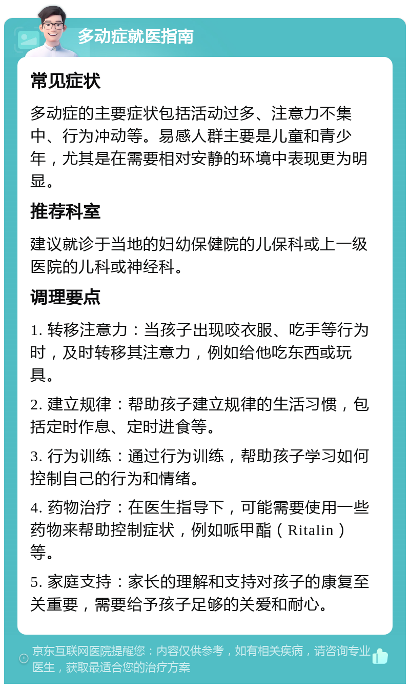 多动症就医指南 常见症状 多动症的主要症状包括活动过多、注意力不集中、行为冲动等。易感人群主要是儿童和青少年，尤其是在需要相对安静的环境中表现更为明显。 推荐科室 建议就诊于当地的妇幼保健院的儿保科或上一级医院的儿科或神经科。 调理要点 1. 转移注意力：当孩子出现咬衣服、吃手等行为时，及时转移其注意力，例如给他吃东西或玩具。 2. 建立规律：帮助孩子建立规律的生活习惯，包括定时作息、定时进食等。 3. 行为训练：通过行为训练，帮助孩子学习如何控制自己的行为和情绪。 4. 药物治疗：在医生指导下，可能需要使用一些药物来帮助控制症状，例如哌甲酯（Ritalin）等。 5. 家庭支持：家长的理解和支持对孩子的康复至关重要，需要给予孩子足够的关爱和耐心。