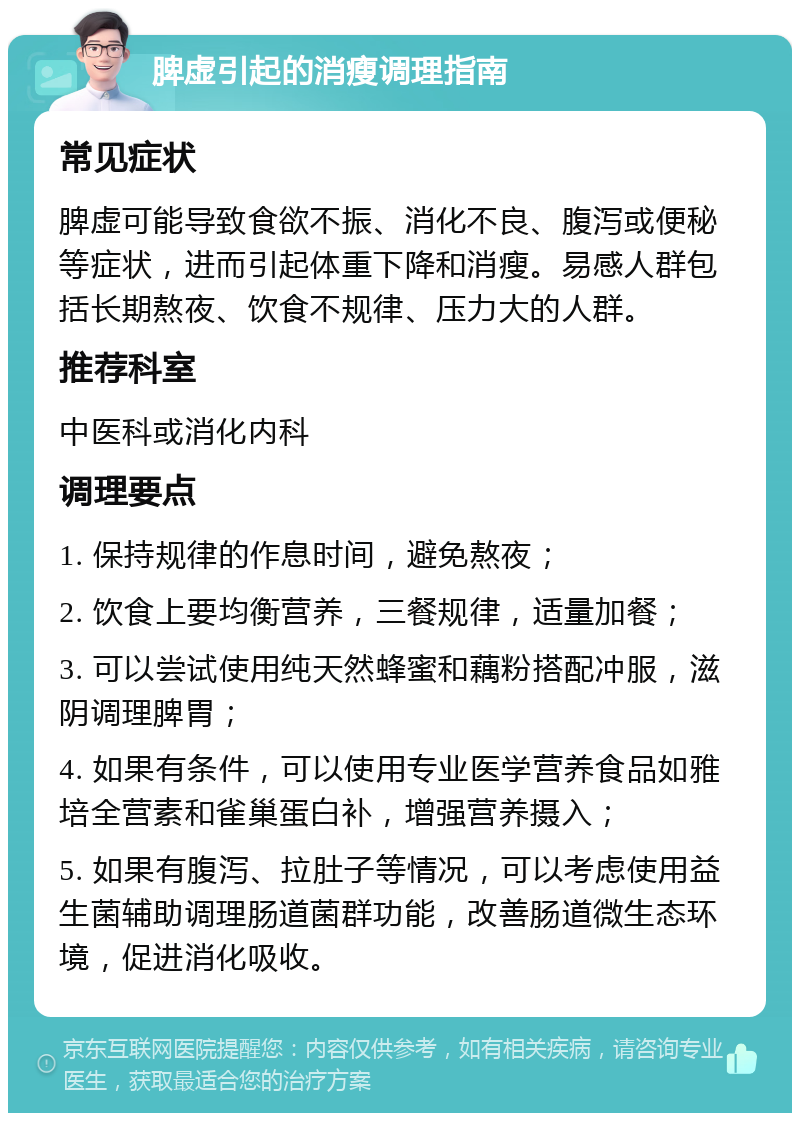 脾虚引起的消瘦调理指南 常见症状 脾虚可能导致食欲不振、消化不良、腹泻或便秘等症状，进而引起体重下降和消瘦。易感人群包括长期熬夜、饮食不规律、压力大的人群。 推荐科室 中医科或消化内科 调理要点 1. 保持规律的作息时间，避免熬夜； 2. 饮食上要均衡营养，三餐规律，适量加餐； 3. 可以尝试使用纯天然蜂蜜和藕粉搭配冲服，滋阴调理脾胃； 4. 如果有条件，可以使用专业医学营养食品如雅培全营素和雀巢蛋白补，增强营养摄入； 5. 如果有腹泻、拉肚子等情况，可以考虑使用益生菌辅助调理肠道菌群功能，改善肠道微生态环境，促进消化吸收。