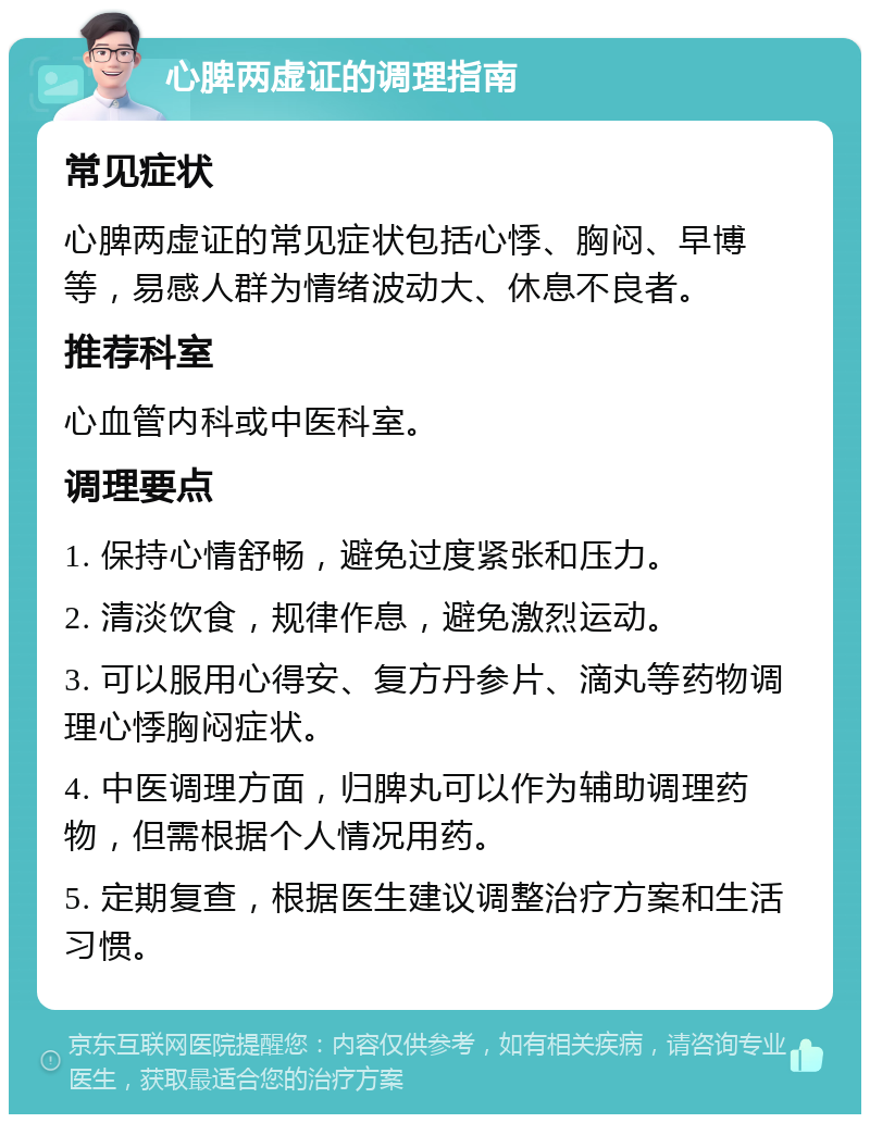 心脾两虚证的调理指南 常见症状 心脾两虚证的常见症状包括心悸、胸闷、早博等，易感人群为情绪波动大、休息不良者。 推荐科室 心血管内科或中医科室。 调理要点 1. 保持心情舒畅，避免过度紧张和压力。 2. 清淡饮食，规律作息，避免激烈运动。 3. 可以服用心得安、复方丹参片、滴丸等药物调理心悸胸闷症状。 4. 中医调理方面，归脾丸可以作为辅助调理药物，但需根据个人情况用药。 5. 定期复查，根据医生建议调整治疗方案和生活习惯。