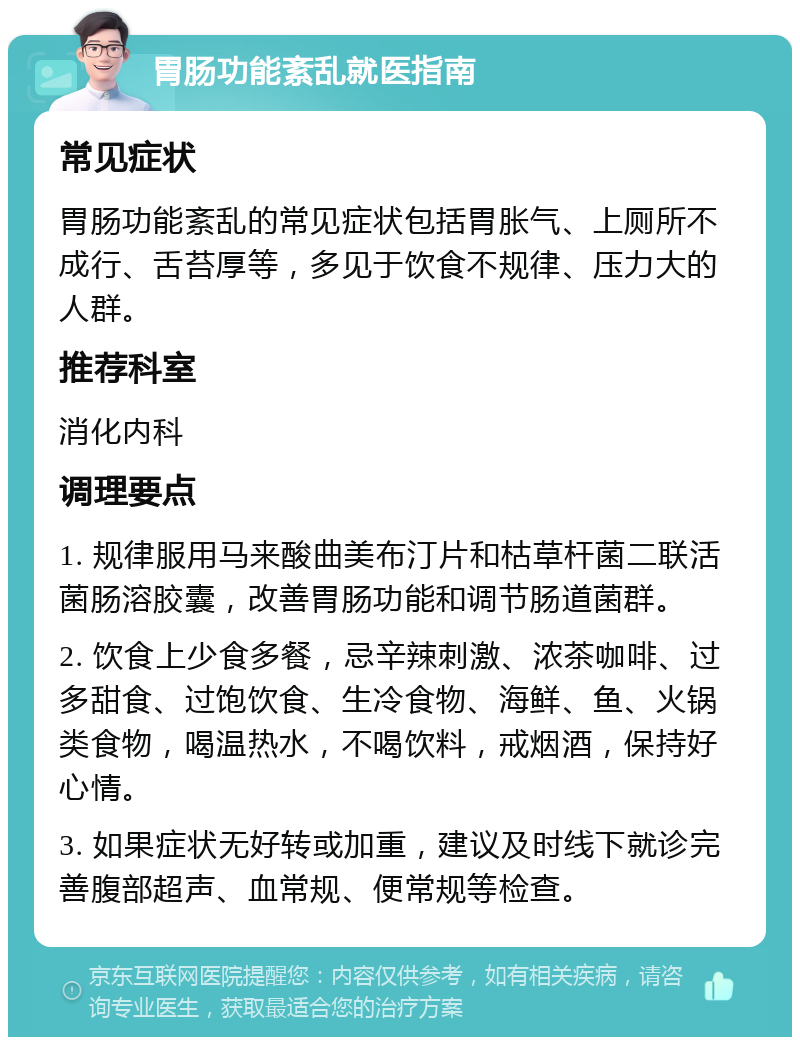 胃肠功能紊乱就医指南 常见症状 胃肠功能紊乱的常见症状包括胃胀气、上厕所不成行、舌苔厚等，多见于饮食不规律、压力大的人群。 推荐科室 消化内科 调理要点 1. 规律服用马来酸曲美布汀片和枯草杆菌二联活菌肠溶胶囊，改善胃肠功能和调节肠道菌群。 2. 饮食上少食多餐，忌辛辣刺激、浓茶咖啡、过多甜食、过饱饮食、生冷食物、海鲜、鱼、火锅类食物，喝温热水，不喝饮料，戒烟酒，保持好心情。 3. 如果症状无好转或加重，建议及时线下就诊完善腹部超声、血常规、便常规等检查。