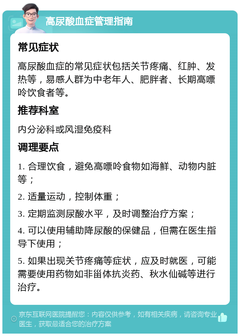 高尿酸血症管理指南 常见症状 高尿酸血症的常见症状包括关节疼痛、红肿、发热等，易感人群为中老年人、肥胖者、长期高嘌呤饮食者等。 推荐科室 内分泌科或风湿免疫科 调理要点 1. 合理饮食，避免高嘌呤食物如海鲜、动物内脏等； 2. 适量运动，控制体重； 3. 定期监测尿酸水平，及时调整治疗方案； 4. 可以使用辅助降尿酸的保健品，但需在医生指导下使用； 5. 如果出现关节疼痛等症状，应及时就医，可能需要使用药物如非甾体抗炎药、秋水仙碱等进行治疗。