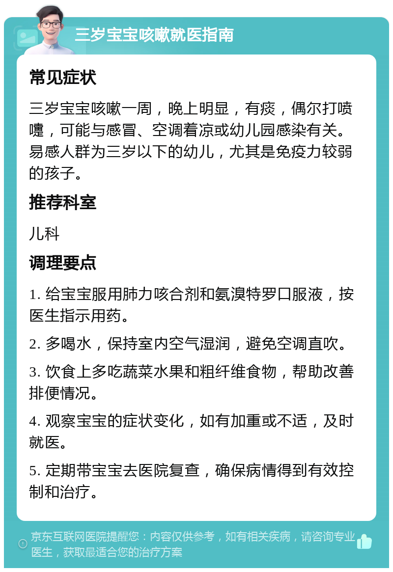 三岁宝宝咳嗽就医指南 常见症状 三岁宝宝咳嗽一周，晚上明显，有痰，偶尔打喷嚏，可能与感冒、空调着凉或幼儿园感染有关。易感人群为三岁以下的幼儿，尤其是免疫力较弱的孩子。 推荐科室 儿科 调理要点 1. 给宝宝服用肺力咳合剂和氨溴特罗口服液，按医生指示用药。 2. 多喝水，保持室内空气湿润，避免空调直吹。 3. 饮食上多吃蔬菜水果和粗纤维食物，帮助改善排便情况。 4. 观察宝宝的症状变化，如有加重或不适，及时就医。 5. 定期带宝宝去医院复查，确保病情得到有效控制和治疗。