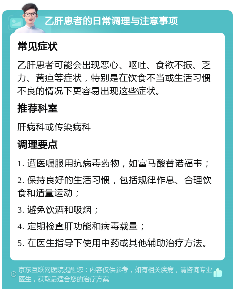 乙肝患者的日常调理与注意事项 常见症状 乙肝患者可能会出现恶心、呕吐、食欲不振、乏力、黄疸等症状，特别是在饮食不当或生活习惯不良的情况下更容易出现这些症状。 推荐科室 肝病科或传染病科 调理要点 1. 遵医嘱服用抗病毒药物，如富马酸替诺福韦； 2. 保持良好的生活习惯，包括规律作息、合理饮食和适量运动； 3. 避免饮酒和吸烟； 4. 定期检查肝功能和病毒载量； 5. 在医生指导下使用中药或其他辅助治疗方法。