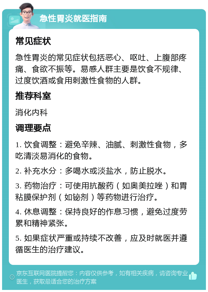 急性胃炎就医指南 常见症状 急性胃炎的常见症状包括恶心、呕吐、上腹部疼痛、食欲不振等。易感人群主要是饮食不规律、过度饮酒或食用刺激性食物的人群。 推荐科室 消化内科 调理要点 1. 饮食调整：避免辛辣、油腻、刺激性食物，多吃清淡易消化的食物。 2. 补充水分：多喝水或淡盐水，防止脱水。 3. 药物治疗：可使用抗酸药（如奥美拉唑）和胃粘膜保护剂（如铋剂）等药物进行治疗。 4. 休息调整：保持良好的作息习惯，避免过度劳累和精神紧张。 5. 如果症状严重或持续不改善，应及时就医并遵循医生的治疗建议。