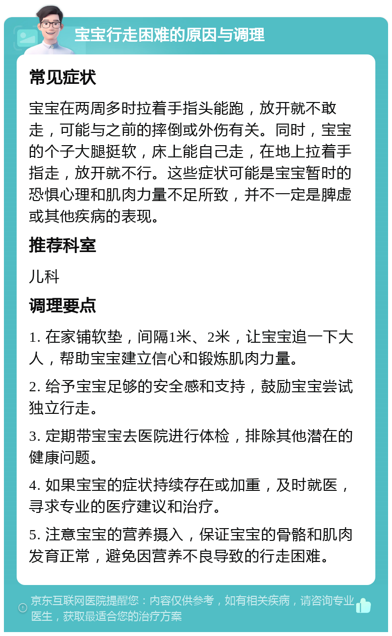 宝宝行走困难的原因与调理 常见症状 宝宝在两周多时拉着手指头能跑，放开就不敢走，可能与之前的摔倒或外伤有关。同时，宝宝的个子大腿挺软，床上能自己走，在地上拉着手指走，放开就不行。这些症状可能是宝宝暂时的恐惧心理和肌肉力量不足所致，并不一定是脾虚或其他疾病的表现。 推荐科室 儿科 调理要点 1. 在家铺软垫，间隔1米、2米，让宝宝追一下大人，帮助宝宝建立信心和锻炼肌肉力量。 2. 给予宝宝足够的安全感和支持，鼓励宝宝尝试独立行走。 3. 定期带宝宝去医院进行体检，排除其他潜在的健康问题。 4. 如果宝宝的症状持续存在或加重，及时就医，寻求专业的医疗建议和治疗。 5. 注意宝宝的营养摄入，保证宝宝的骨骼和肌肉发育正常，避免因营养不良导致的行走困难。