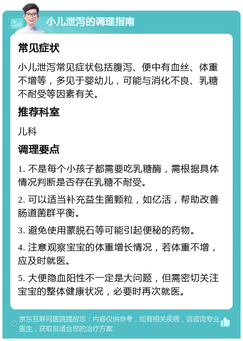 小儿泄泻的调理指南 常见症状 小儿泄泻常见症状包括腹泻、便中有血丝、体重不增等，多见于婴幼儿，可能与消化不良、乳糖不耐受等因素有关。 推荐科室 儿科 调理要点 1. 不是每个小孩子都需要吃乳糖酶，需根据具体情况判断是否存在乳糖不耐受。 2. 可以适当补充益生菌颗粒，如亿活，帮助改善肠道菌群平衡。 3. 避免使用蒙脱石等可能引起便秘的药物。 4. 注意观察宝宝的体重增长情况，若体重不增，应及时就医。 5. 大便隐血阳性不一定是大问题，但需密切关注宝宝的整体健康状况，必要时再次就医。