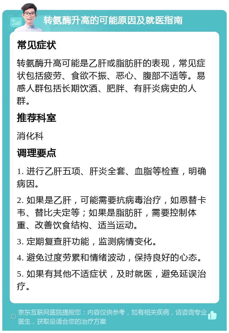 转氨酶升高的可能原因及就医指南 常见症状 转氨酶升高可能是乙肝或脂肪肝的表现，常见症状包括疲劳、食欲不振、恶心、腹部不适等。易感人群包括长期饮酒、肥胖、有肝炎病史的人群。 推荐科室 消化科 调理要点 1. 进行乙肝五项、肝炎全套、血脂等检查，明确病因。 2. 如果是乙肝，可能需要抗病毒治疗，如恩替卡韦、替比夫定等；如果是脂肪肝，需要控制体重、改善饮食结构、适当运动。 3. 定期复查肝功能，监测病情变化。 4. 避免过度劳累和情绪波动，保持良好的心态。 5. 如果有其他不适症状，及时就医，避免延误治疗。