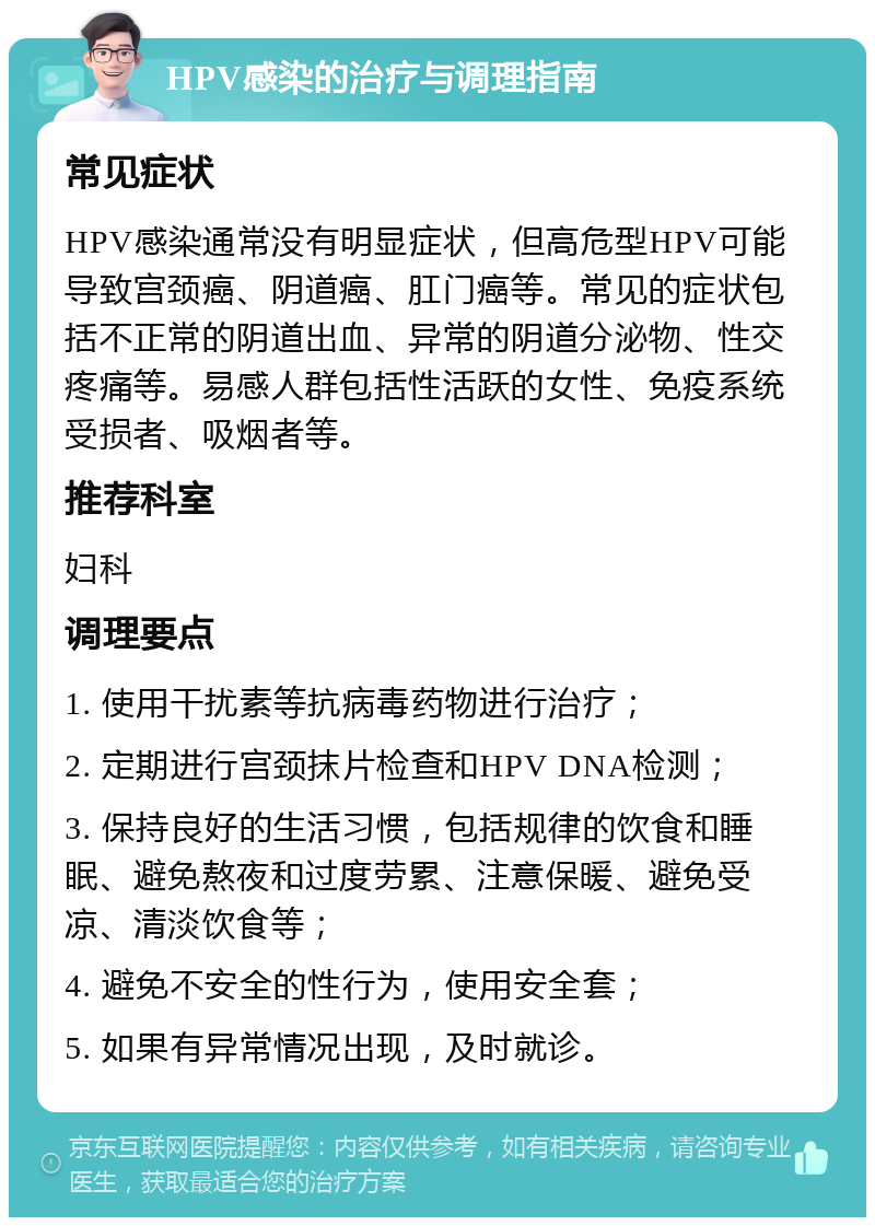 HPV感染的治疗与调理指南 常见症状 HPV感染通常没有明显症状，但高危型HPV可能导致宫颈癌、阴道癌、肛门癌等。常见的症状包括不正常的阴道出血、异常的阴道分泌物、性交疼痛等。易感人群包括性活跃的女性、免疫系统受损者、吸烟者等。 推荐科室 妇科 调理要点 1. 使用干扰素等抗病毒药物进行治疗； 2. 定期进行宫颈抹片检查和HPV DNA检测； 3. 保持良好的生活习惯，包括规律的饮食和睡眠、避免熬夜和过度劳累、注意保暖、避免受凉、清淡饮食等； 4. 避免不安全的性行为，使用安全套； 5. 如果有异常情况出现，及时就诊。