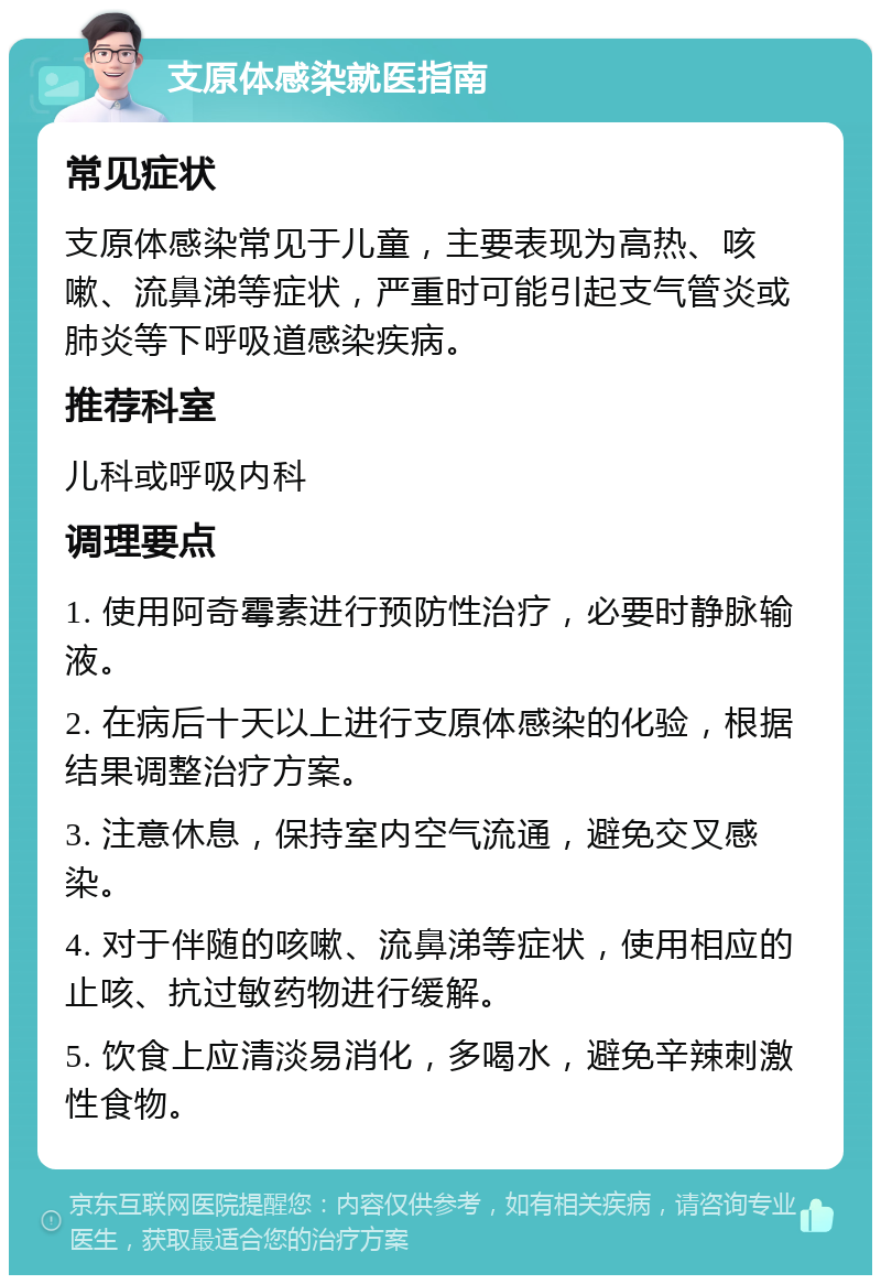 支原体感染就医指南 常见症状 支原体感染常见于儿童，主要表现为高热、咳嗽、流鼻涕等症状，严重时可能引起支气管炎或肺炎等下呼吸道感染疾病。 推荐科室 儿科或呼吸内科 调理要点 1. 使用阿奇霉素进行预防性治疗，必要时静脉输液。 2. 在病后十天以上进行支原体感染的化验，根据结果调整治疗方案。 3. 注意休息，保持室内空气流通，避免交叉感染。 4. 对于伴随的咳嗽、流鼻涕等症状，使用相应的止咳、抗过敏药物进行缓解。 5. 饮食上应清淡易消化，多喝水，避免辛辣刺激性食物。