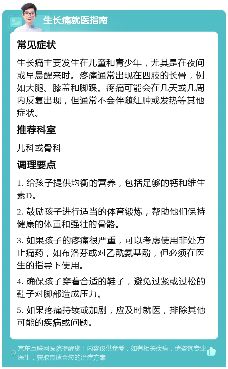 生长痛就医指南 常见症状 生长痛主要发生在儿童和青少年，尤其是在夜间或早晨醒来时。疼痛通常出现在四肢的长骨，例如大腿、膝盖和脚踝。疼痛可能会在几天或几周内反复出现，但通常不会伴随红肿或发热等其他症状。 推荐科室 儿科或骨科 调理要点 1. 给孩子提供均衡的营养，包括足够的钙和维生素D。 2. 鼓励孩子进行适当的体育锻炼，帮助他们保持健康的体重和强壮的骨骼。 3. 如果孩子的疼痛很严重，可以考虑使用非处方止痛药，如布洛芬或对乙酰氨基酚，但必须在医生的指导下使用。 4. 确保孩子穿着合适的鞋子，避免过紧或过松的鞋子对脚部造成压力。 5. 如果疼痛持续或加剧，应及时就医，排除其他可能的疾病或问题。