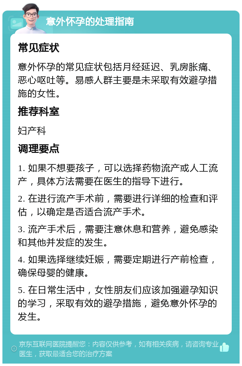 意外怀孕的处理指南 常见症状 意外怀孕的常见症状包括月经延迟、乳房胀痛、恶心呕吐等。易感人群主要是未采取有效避孕措施的女性。 推荐科室 妇产科 调理要点 1. 如果不想要孩子，可以选择药物流产或人工流产，具体方法需要在医生的指导下进行。 2. 在进行流产手术前，需要进行详细的检查和评估，以确定是否适合流产手术。 3. 流产手术后，需要注意休息和营养，避免感染和其他并发症的发生。 4. 如果选择继续妊娠，需要定期进行产前检查，确保母婴的健康。 5. 在日常生活中，女性朋友们应该加强避孕知识的学习，采取有效的避孕措施，避免意外怀孕的发生。