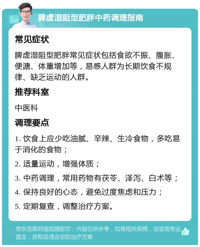 脾虚湿阻型肥胖中药调理指南 常见症状 脾虚湿阻型肥胖常见症状包括食欲不振、腹胀、便溏、体重增加等，易感人群为长期饮食不规律、缺乏运动的人群。 推荐科室 中医科 调理要点 1. 饮食上应少吃油腻、辛辣、生冷食物，多吃易于消化的食物； 2. 适量运动，增强体质； 3. 中药调理，常用药物有茯苓、泽泻、白术等； 4. 保持良好的心态，避免过度焦虑和压力； 5. 定期复查，调整治疗方案。