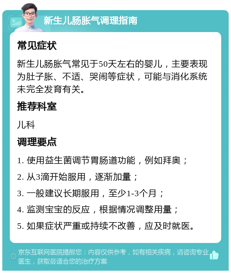 新生儿肠胀气调理指南 常见症状 新生儿肠胀气常见于50天左右的婴儿，主要表现为肚子胀、不适、哭闹等症状，可能与消化系统未完全发育有关。 推荐科室 儿科 调理要点 1. 使用益生菌调节胃肠道功能，例如拜奥； 2. 从3滴开始服用，逐渐加量； 3. 一般建议长期服用，至少1-3个月； 4. 监测宝宝的反应，根据情况调整用量； 5. 如果症状严重或持续不改善，应及时就医。