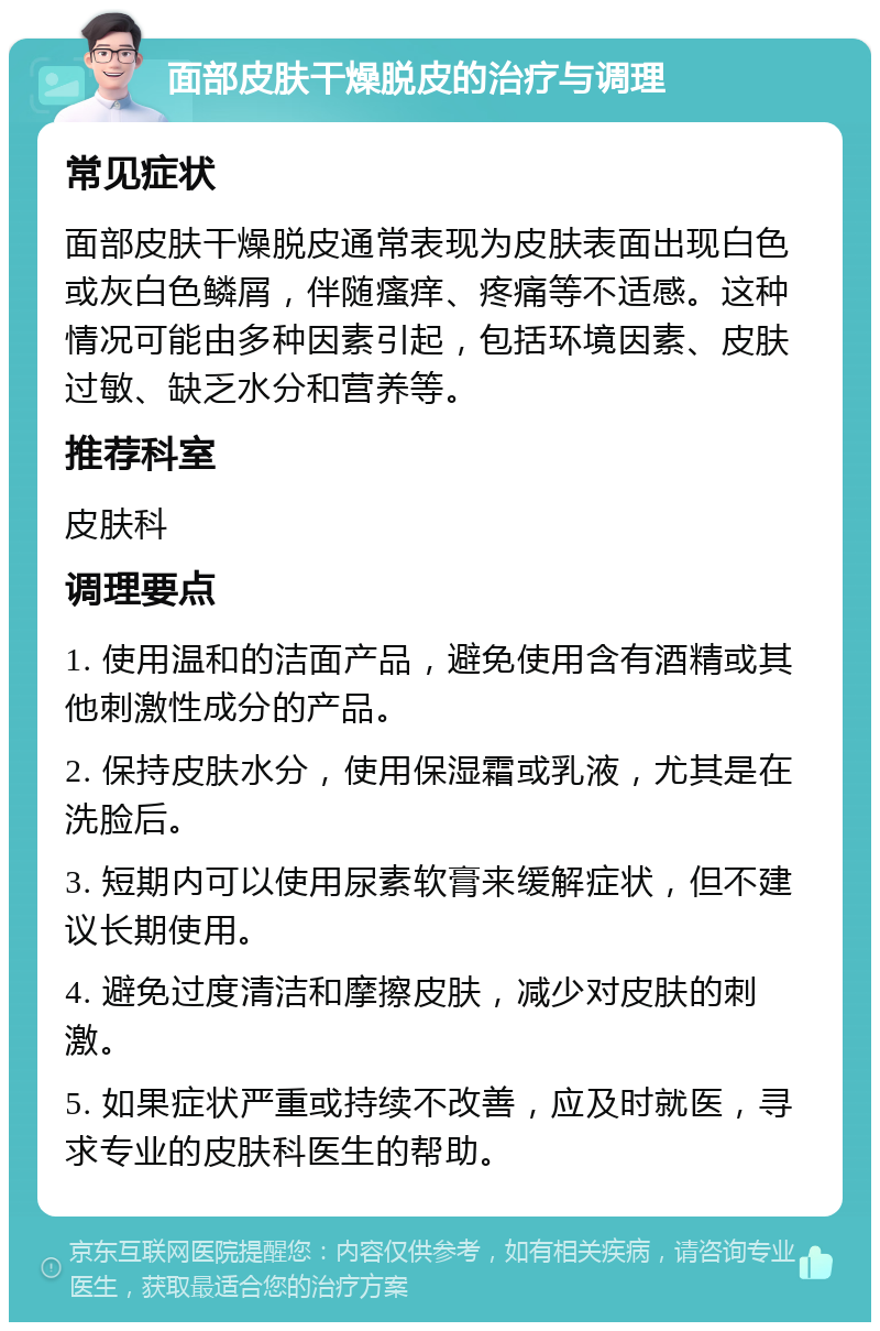 面部皮肤干燥脱皮的治疗与调理 常见症状 面部皮肤干燥脱皮通常表现为皮肤表面出现白色或灰白色鳞屑，伴随瘙痒、疼痛等不适感。这种情况可能由多种因素引起，包括环境因素、皮肤过敏、缺乏水分和营养等。 推荐科室 皮肤科 调理要点 1. 使用温和的洁面产品，避免使用含有酒精或其他刺激性成分的产品。 2. 保持皮肤水分，使用保湿霜或乳液，尤其是在洗脸后。 3. 短期内可以使用尿素软膏来缓解症状，但不建议长期使用。 4. 避免过度清洁和摩擦皮肤，减少对皮肤的刺激。 5. 如果症状严重或持续不改善，应及时就医，寻求专业的皮肤科医生的帮助。