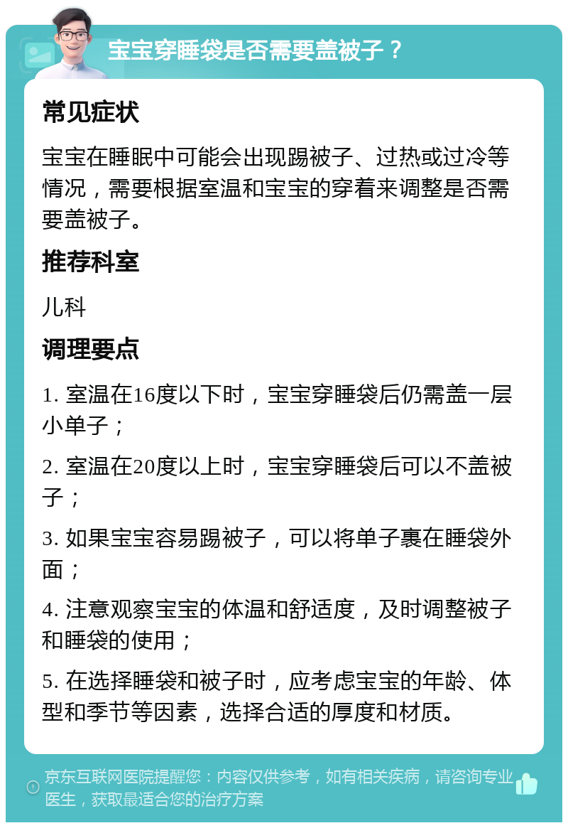 宝宝穿睡袋是否需要盖被子？ 常见症状 宝宝在睡眠中可能会出现踢被子、过热或过冷等情况，需要根据室温和宝宝的穿着来调整是否需要盖被子。 推荐科室 儿科 调理要点 1. 室温在16度以下时，宝宝穿睡袋后仍需盖一层小单子； 2. 室温在20度以上时，宝宝穿睡袋后可以不盖被子； 3. 如果宝宝容易踢被子，可以将单子裹在睡袋外面； 4. 注意观察宝宝的体温和舒适度，及时调整被子和睡袋的使用； 5. 在选择睡袋和被子时，应考虑宝宝的年龄、体型和季节等因素，选择合适的厚度和材质。