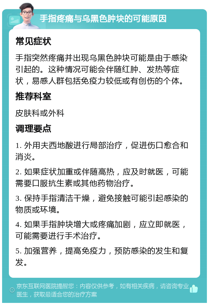 手指疼痛与乌黑色肿块的可能原因 常见症状 手指突然疼痛并出现乌黑色肿块可能是由于感染引起的。这种情况可能会伴随红肿、发热等症状，易感人群包括免疫力较低或有创伤的个体。 推荐科室 皮肤科或外科 调理要点 1. 外用夫西地酸进行局部治疗，促进伤口愈合和消炎。 2. 如果症状加重或伴随高热，应及时就医，可能需要口服抗生素或其他药物治疗。 3. 保持手指清洁干燥，避免接触可能引起感染的物质或环境。 4. 如果手指肿块增大或疼痛加剧，应立即就医，可能需要进行手术治疗。 5. 加强营养，提高免疫力，预防感染的发生和复发。