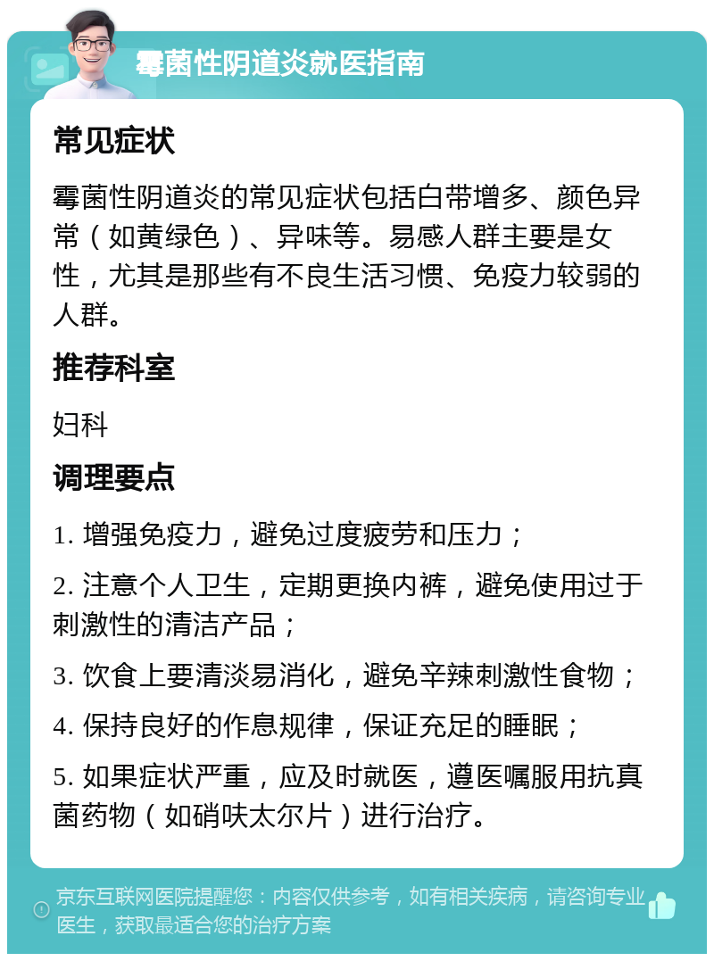 霉菌性阴道炎就医指南 常见症状 霉菌性阴道炎的常见症状包括白带增多、颜色异常（如黄绿色）、异味等。易感人群主要是女性，尤其是那些有不良生活习惯、免疫力较弱的人群。 推荐科室 妇科 调理要点 1. 增强免疫力，避免过度疲劳和压力； 2. 注意个人卫生，定期更换内裤，避免使用过于刺激性的清洁产品； 3. 饮食上要清淡易消化，避免辛辣刺激性食物； 4. 保持良好的作息规律，保证充足的睡眠； 5. 如果症状严重，应及时就医，遵医嘱服用抗真菌药物（如硝呋太尔片）进行治疗。