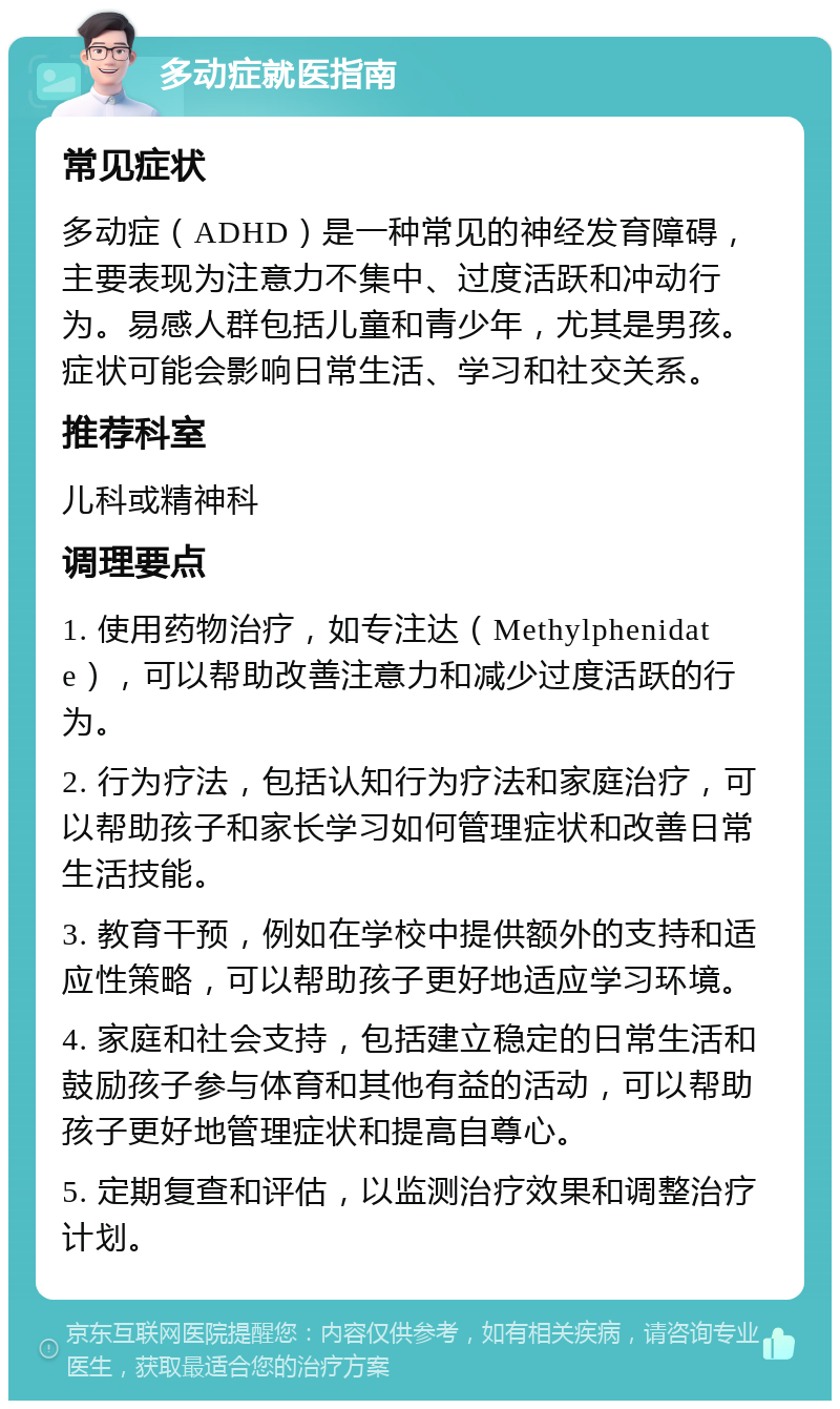 多动症就医指南 常见症状 多动症（ADHD）是一种常见的神经发育障碍，主要表现为注意力不集中、过度活跃和冲动行为。易感人群包括儿童和青少年，尤其是男孩。症状可能会影响日常生活、学习和社交关系。 推荐科室 儿科或精神科 调理要点 1. 使用药物治疗，如专注达（Methylphenidate），可以帮助改善注意力和减少过度活跃的行为。 2. 行为疗法，包括认知行为疗法和家庭治疗，可以帮助孩子和家长学习如何管理症状和改善日常生活技能。 3. 教育干预，例如在学校中提供额外的支持和适应性策略，可以帮助孩子更好地适应学习环境。 4. 家庭和社会支持，包括建立稳定的日常生活和鼓励孩子参与体育和其他有益的活动，可以帮助孩子更好地管理症状和提高自尊心。 5. 定期复查和评估，以监测治疗效果和调整治疗计划。