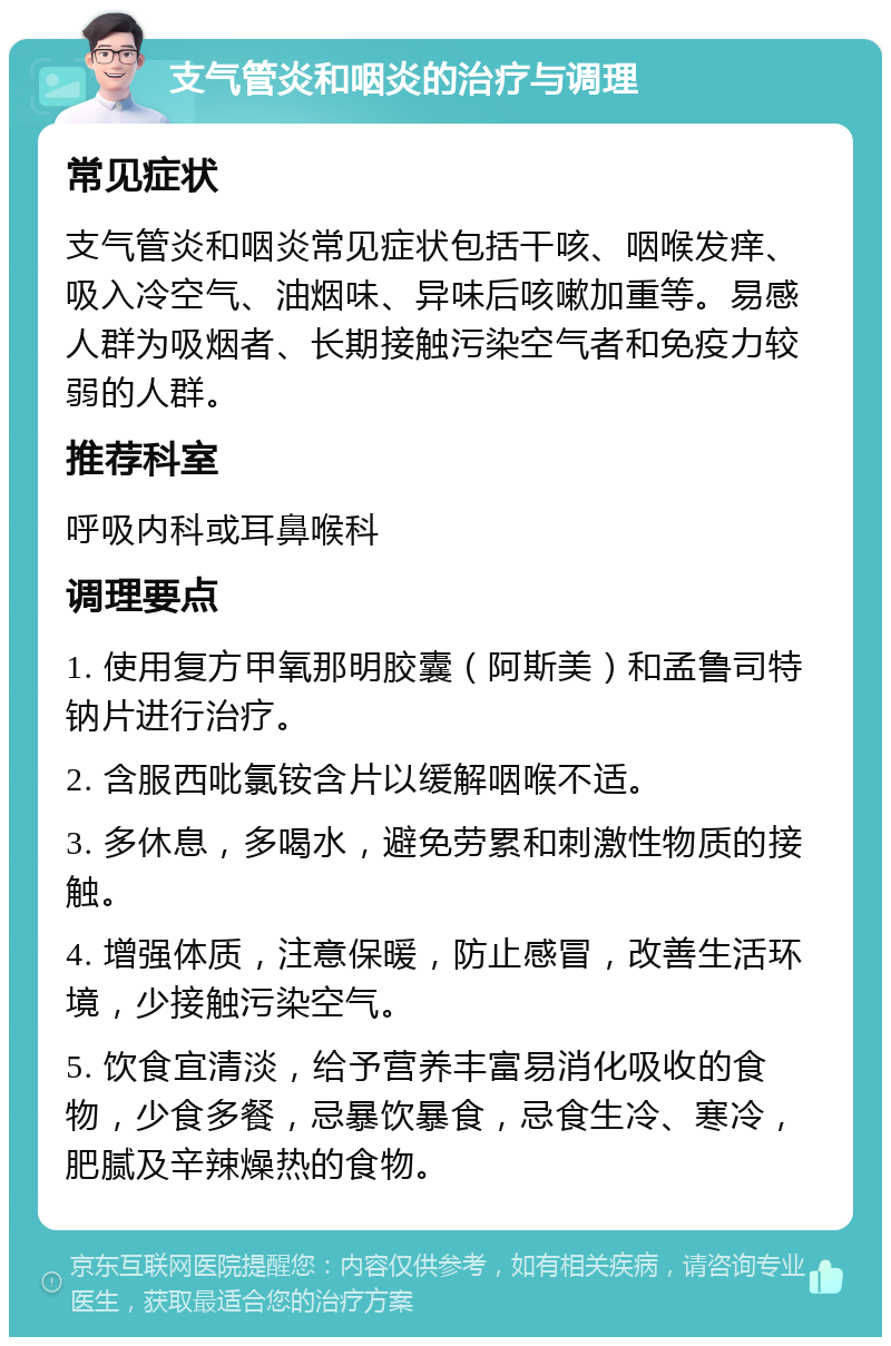 支气管炎和咽炎的治疗与调理 常见症状 支气管炎和咽炎常见症状包括干咳、咽喉发痒、吸入冷空气、油烟味、异味后咳嗽加重等。易感人群为吸烟者、长期接触污染空气者和免疫力较弱的人群。 推荐科室 呼吸内科或耳鼻喉科 调理要点 1. 使用复方甲氧那明胶囊（阿斯美）和孟鲁司特钠片进行治疗。 2. 含服西吡氯铵含片以缓解咽喉不适。 3. 多休息，多喝水，避免劳累和刺激性物质的接触。 4. 增强体质，注意保暖，防止感冒，改善生活环境，少接触污染空气。 5. 饮食宜清淡，给予营养丰富易消化吸收的食物，少食多餐，忌暴饮暴食，忌食生冷、寒冷，肥腻及辛辣燥热的食物。