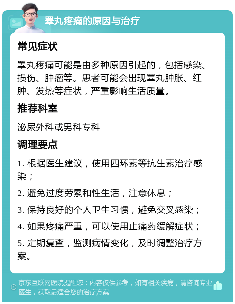 睪丸疼痛的原因与治疗 常见症状 睪丸疼痛可能是由多种原因引起的，包括感染、损伤、肿瘤等。患者可能会出现睪丸肿胀、红肿、发热等症状，严重影响生活质量。 推荐科室 泌尿外科或男科专科 调理要点 1. 根据医生建议，使用四环素等抗生素治疗感染； 2. 避免过度劳累和性生活，注意休息； 3. 保持良好的个人卫生习惯，避免交叉感染； 4. 如果疼痛严重，可以使用止痛药缓解症状； 5. 定期复查，监测病情变化，及时调整治疗方案。