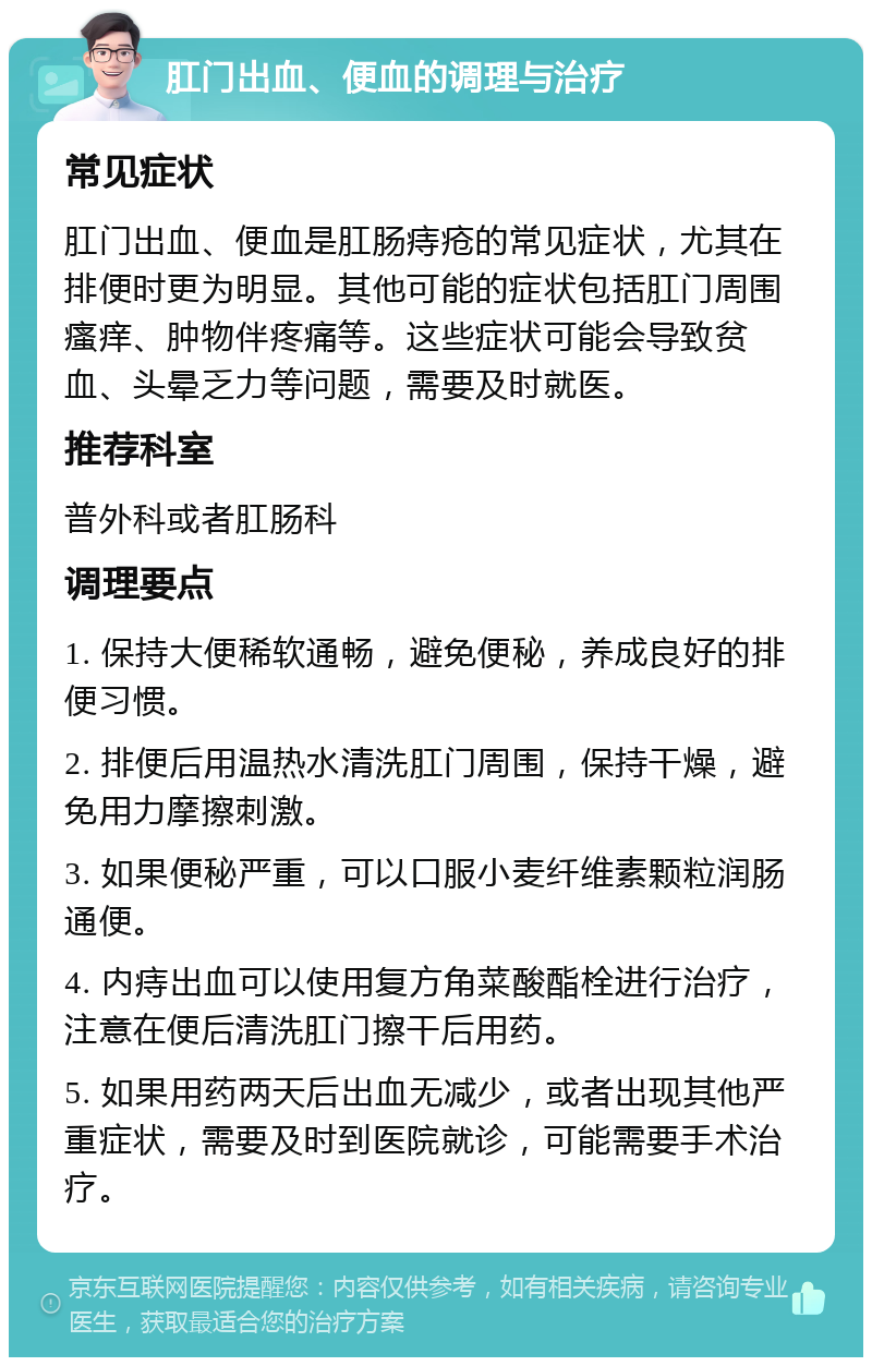 肛门出血、便血的调理与治疗 常见症状 肛门出血、便血是肛肠痔疮的常见症状，尤其在排便时更为明显。其他可能的症状包括肛门周围瘙痒、肿物伴疼痛等。这些症状可能会导致贫血、头晕乏力等问题，需要及时就医。 推荐科室 普外科或者肛肠科 调理要点 1. 保持大便稀软通畅，避免便秘，养成良好的排便习惯。 2. 排便后用温热水清洗肛门周围，保持干燥，避免用力摩擦刺激。 3. 如果便秘严重，可以口服小麦纤维素颗粒润肠通便。 4. 内痔出血可以使用复方角菜酸酯栓进行治疗，注意在便后清洗肛门擦干后用药。 5. 如果用药两天后出血无减少，或者出现其他严重症状，需要及时到医院就诊，可能需要手术治疗。