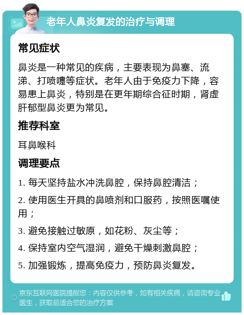 老年人鼻炎复发的治疗与调理 常见症状 鼻炎是一种常见的疾病，主要表现为鼻塞、流涕、打喷嚏等症状。老年人由于免疫力下降，容易患上鼻炎，特别是在更年期综合征时期，肾虚肝郁型鼻炎更为常见。 推荐科室 耳鼻喉科 调理要点 1. 每天坚持盐水冲洗鼻腔，保持鼻腔清洁； 2. 使用医生开具的鼻喷剂和口服药，按照医嘱使用； 3. 避免接触过敏原，如花粉、灰尘等； 4. 保持室内空气湿润，避免干燥刺激鼻腔； 5. 加强锻炼，提高免疫力，预防鼻炎复发。