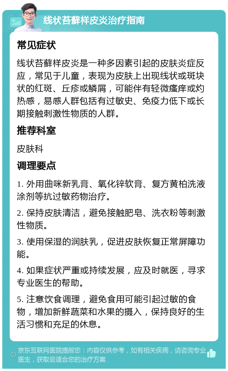 线状苔藓样皮炎治疗指南 常见症状 线状苔藓样皮炎是一种多因素引起的皮肤炎症反应，常见于儿童，表现为皮肤上出现线状或斑块状的红斑、丘疹或鳞屑，可能伴有轻微瘙痒或灼热感，易感人群包括有过敏史、免疫力低下或长期接触刺激性物质的人群。 推荐科室 皮肤科 调理要点 1. 外用曲咪新乳膏、氧化锌软膏、复方黄柏洗液涂剂等抗过敏药物治疗。 2. 保持皮肤清洁，避免接触肥皂、洗衣粉等刺激性物质。 3. 使用保湿的润肤乳，促进皮肤恢复正常屏障功能。 4. 如果症状严重或持续发展，应及时就医，寻求专业医生的帮助。 5. 注意饮食调理，避免食用可能引起过敏的食物，增加新鲜蔬菜和水果的摄入，保持良好的生活习惯和充足的休息。