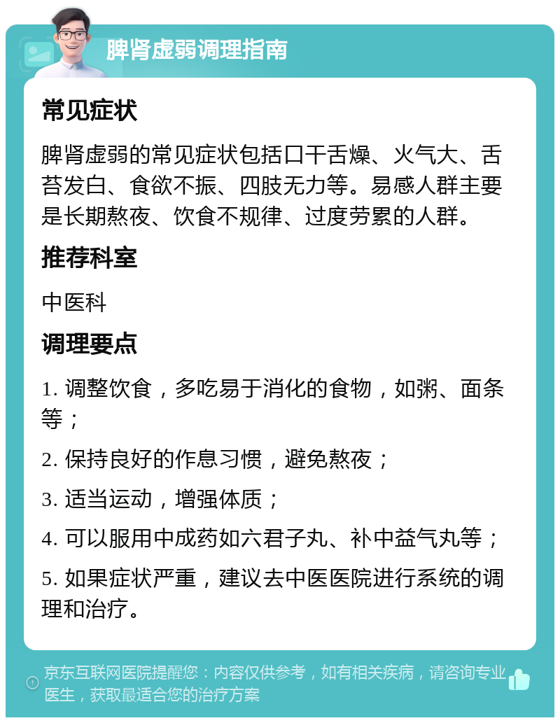 脾肾虚弱调理指南 常见症状 脾肾虚弱的常见症状包括口干舌燥、火气大、舌苔发白、食欲不振、四肢无力等。易感人群主要是长期熬夜、饮食不规律、过度劳累的人群。 推荐科室 中医科 调理要点 1. 调整饮食，多吃易于消化的食物，如粥、面条等； 2. 保持良好的作息习惯，避免熬夜； 3. 适当运动，增强体质； 4. 可以服用中成药如六君子丸、补中益气丸等； 5. 如果症状严重，建议去中医医院进行系统的调理和治疗。