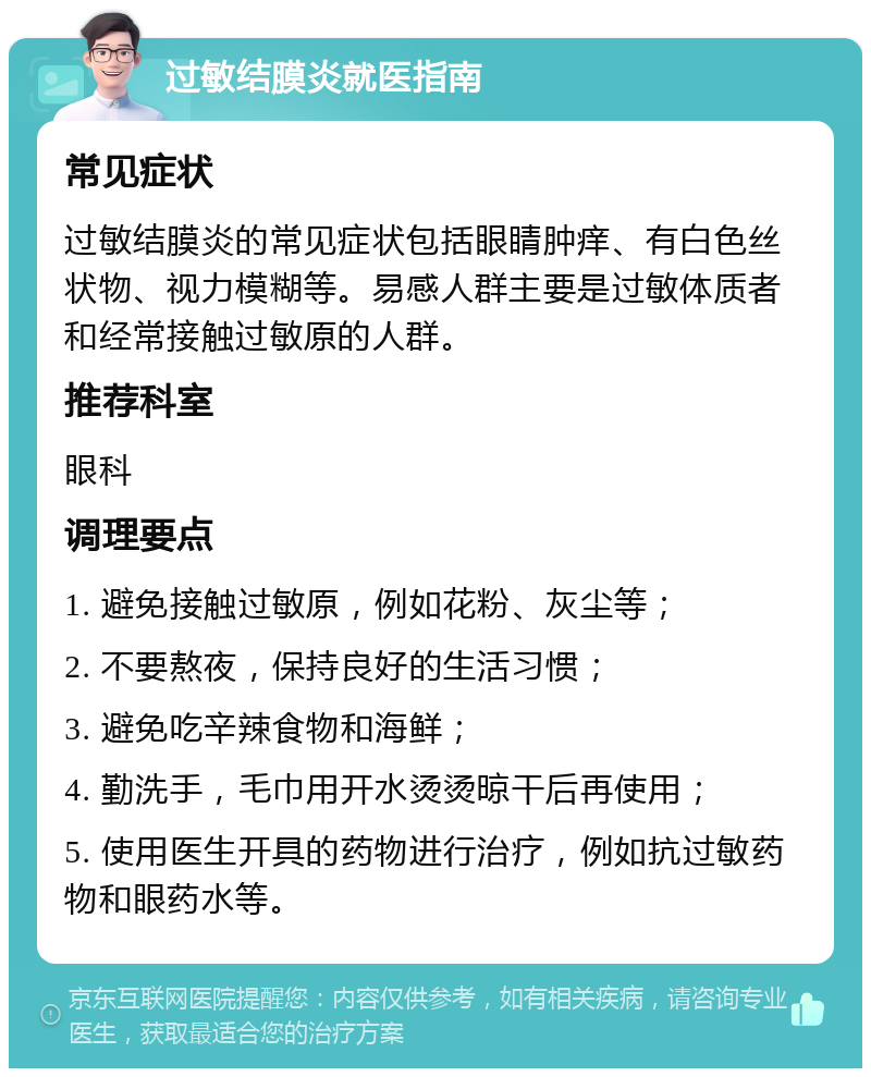 过敏结膜炎就医指南 常见症状 过敏结膜炎的常见症状包括眼睛肿痒、有白色丝状物、视力模糊等。易感人群主要是过敏体质者和经常接触过敏原的人群。 推荐科室 眼科 调理要点 1. 避免接触过敏原，例如花粉、灰尘等； 2. 不要熬夜，保持良好的生活习惯； 3. 避免吃辛辣食物和海鲜； 4. 勤洗手，毛巾用开水烫烫晾干后再使用； 5. 使用医生开具的药物进行治疗，例如抗过敏药物和眼药水等。