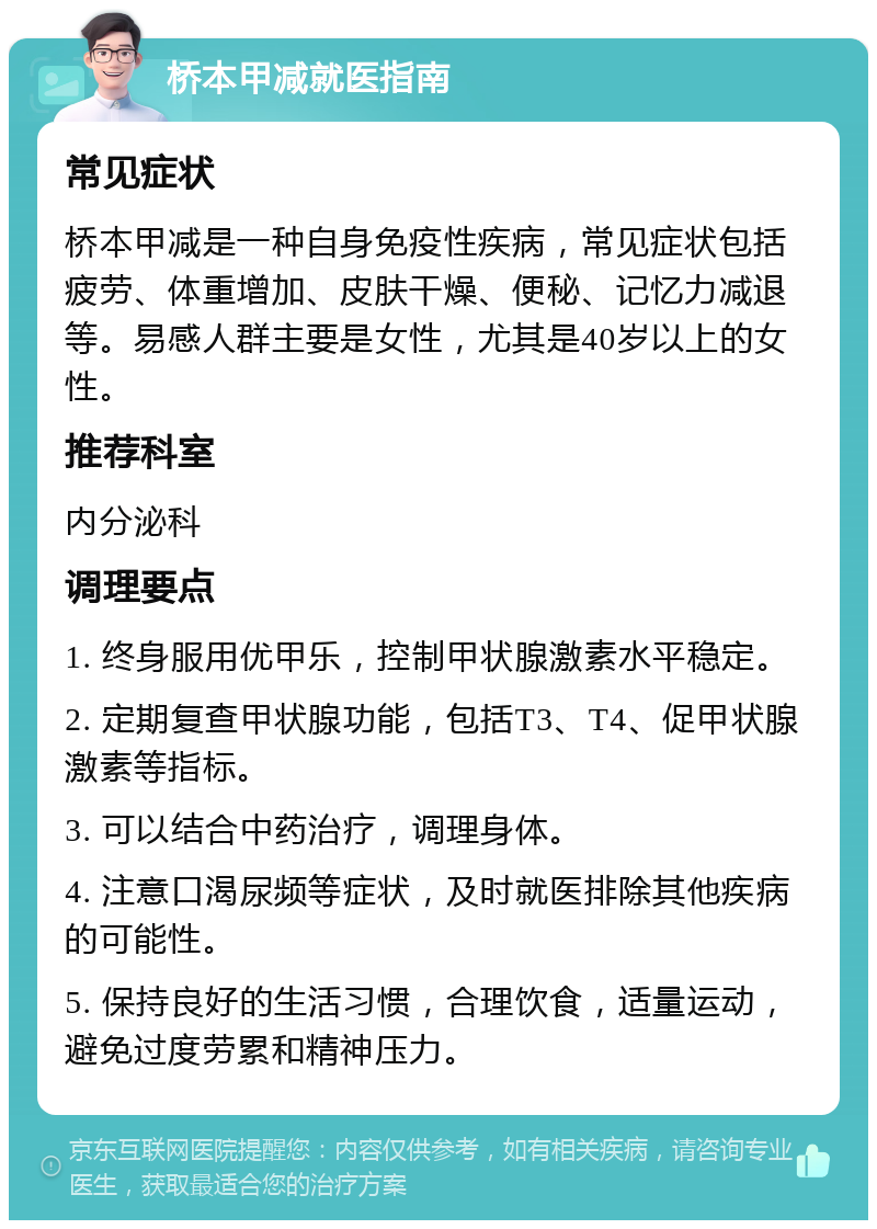 桥本甲减就医指南 常见症状 桥本甲减是一种自身免疫性疾病，常见症状包括疲劳、体重增加、皮肤干燥、便秘、记忆力减退等。易感人群主要是女性，尤其是40岁以上的女性。 推荐科室 内分泌科 调理要点 1. 终身服用优甲乐，控制甲状腺激素水平稳定。 2. 定期复查甲状腺功能，包括T3、T4、促甲状腺激素等指标。 3. 可以结合中药治疗，调理身体。 4. 注意口渴尿频等症状，及时就医排除其他疾病的可能性。 5. 保持良好的生活习惯，合理饮食，适量运动，避免过度劳累和精神压力。