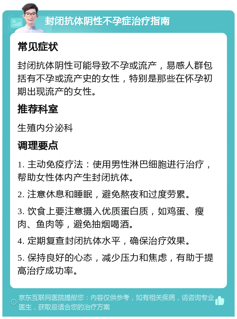 封闭抗体阴性不孕症治疗指南 常见症状 封闭抗体阴性可能导致不孕或流产，易感人群包括有不孕或流产史的女性，特别是那些在怀孕初期出现流产的女性。 推荐科室 生殖内分泌科 调理要点 1. 主动免疫疗法：使用男性淋巴细胞进行治疗，帮助女性体内产生封闭抗体。 2. 注意休息和睡眠，避免熬夜和过度劳累。 3. 饮食上要注意摄入优质蛋白质，如鸡蛋、瘦肉、鱼肉等，避免抽烟喝酒。 4. 定期复查封闭抗体水平，确保治疗效果。 5. 保持良好的心态，减少压力和焦虑，有助于提高治疗成功率。