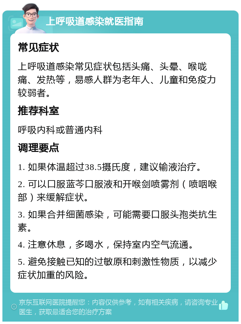 上呼吸道感染就医指南 常见症状 上呼吸道感染常见症状包括头痛、头晕、喉咙痛、发热等，易感人群为老年人、儿童和免疫力较弱者。 推荐科室 呼吸内科或普通内科 调理要点 1. 如果体温超过38.5摄氏度，建议输液治疗。 2. 可以口服蓝芩口服液和开喉剑喷雾剂（喷咽喉部）来缓解症状。 3. 如果合并细菌感染，可能需要口服头孢类抗生素。 4. 注意休息，多喝水，保持室内空气流通。 5. 避免接触已知的过敏原和刺激性物质，以减少症状加重的风险。