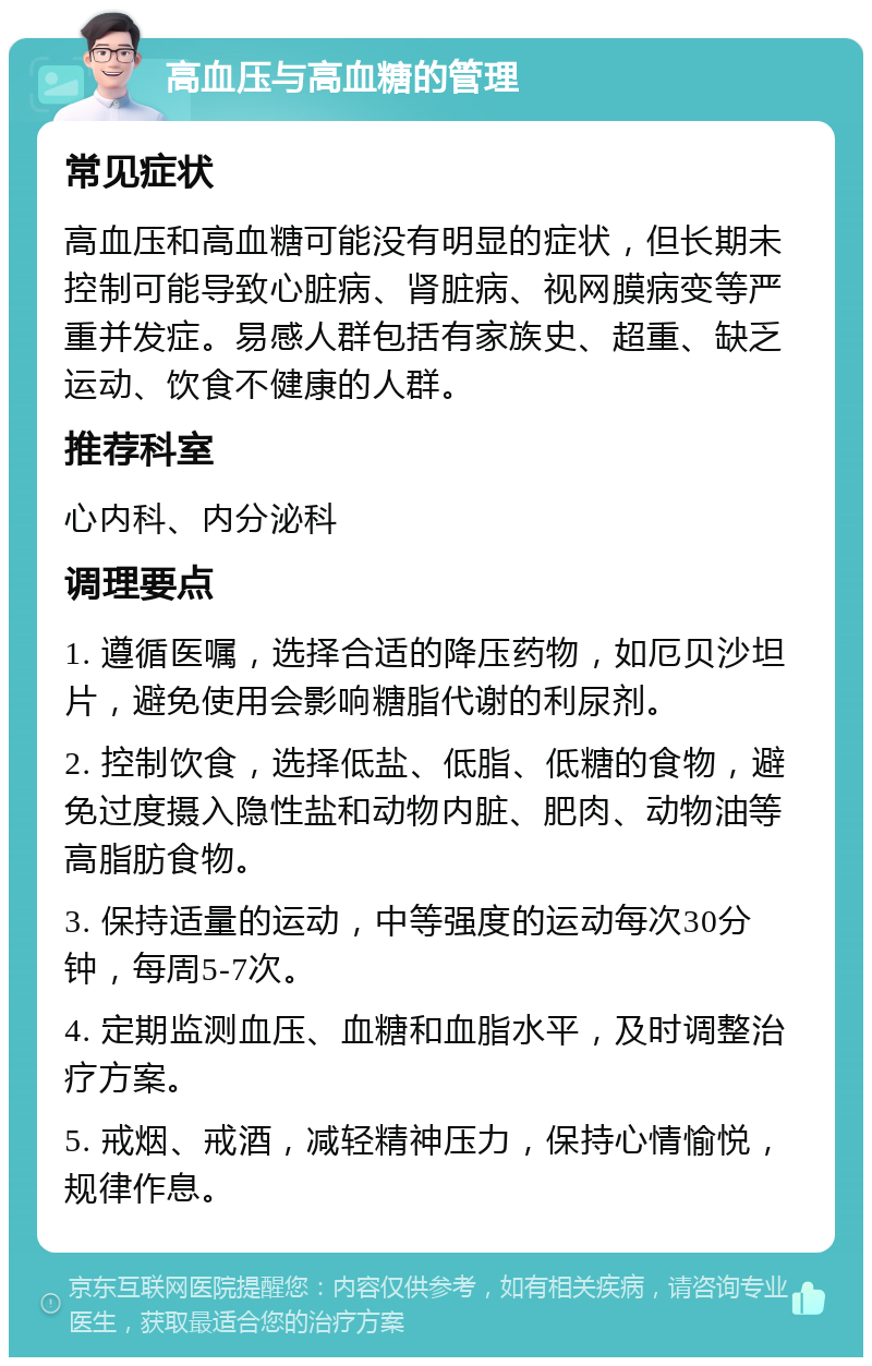 高血压与高血糖的管理 常见症状 高血压和高血糖可能没有明显的症状，但长期未控制可能导致心脏病、肾脏病、视网膜病变等严重并发症。易感人群包括有家族史、超重、缺乏运动、饮食不健康的人群。 推荐科室 心内科、内分泌科 调理要点 1. 遵循医嘱，选择合适的降压药物，如厄贝沙坦片，避免使用会影响糖脂代谢的利尿剂。 2. 控制饮食，选择低盐、低脂、低糖的食物，避免过度摄入隐性盐和动物内脏、肥肉、动物油等高脂肪食物。 3. 保持适量的运动，中等强度的运动每次30分钟，每周5-7次。 4. 定期监测血压、血糖和血脂水平，及时调整治疗方案。 5. 戒烟、戒酒，减轻精神压力，保持心情愉悦，规律作息。