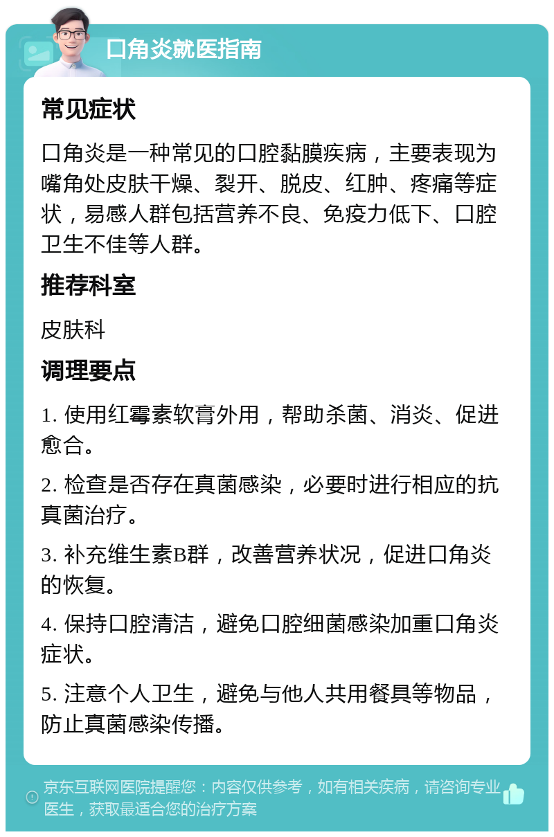 口角炎就医指南 常见症状 口角炎是一种常见的口腔黏膜疾病，主要表现为嘴角处皮肤干燥、裂开、脱皮、红肿、疼痛等症状，易感人群包括营养不良、免疫力低下、口腔卫生不佳等人群。 推荐科室 皮肤科 调理要点 1. 使用红霉素软膏外用，帮助杀菌、消炎、促进愈合。 2. 检查是否存在真菌感染，必要时进行相应的抗真菌治疗。 3. 补充维生素B群，改善营养状况，促进口角炎的恢复。 4. 保持口腔清洁，避免口腔细菌感染加重口角炎症状。 5. 注意个人卫生，避免与他人共用餐具等物品，防止真菌感染传播。