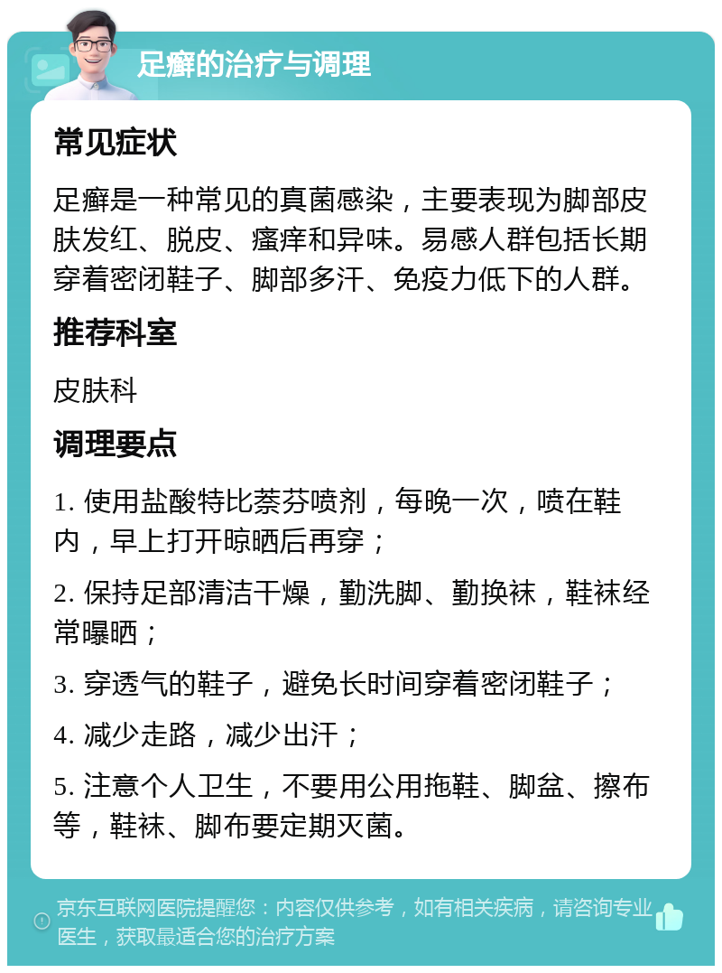 足癣的治疗与调理 常见症状 足癣是一种常见的真菌感染，主要表现为脚部皮肤发红、脱皮、瘙痒和异味。易感人群包括长期穿着密闭鞋子、脚部多汗、免疫力低下的人群。 推荐科室 皮肤科 调理要点 1. 使用盐酸特比萘芬喷剂，每晚一次，喷在鞋内，早上打开晾晒后再穿； 2. 保持足部清洁干燥，勤洗脚、勤换袜，鞋袜经常曝晒； 3. 穿透气的鞋子，避免长时间穿着密闭鞋子； 4. 减少走路，减少出汗； 5. 注意个人卫生，不要用公用拖鞋、脚盆、擦布等，鞋袜、脚布要定期灭菌。