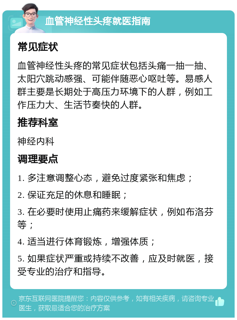 血管神经性头疼就医指南 常见症状 血管神经性头疼的常见症状包括头痛一抽一抽、太阳穴跳动感强、可能伴随恶心呕吐等。易感人群主要是长期处于高压力环境下的人群，例如工作压力大、生活节奏快的人群。 推荐科室 神经内科 调理要点 1. 多注意调整心态，避免过度紧张和焦虑； 2. 保证充足的休息和睡眠； 3. 在必要时使用止痛药来缓解症状，例如布洛芬等； 4. 适当进行体育锻炼，增强体质； 5. 如果症状严重或持续不改善，应及时就医，接受专业的治疗和指导。