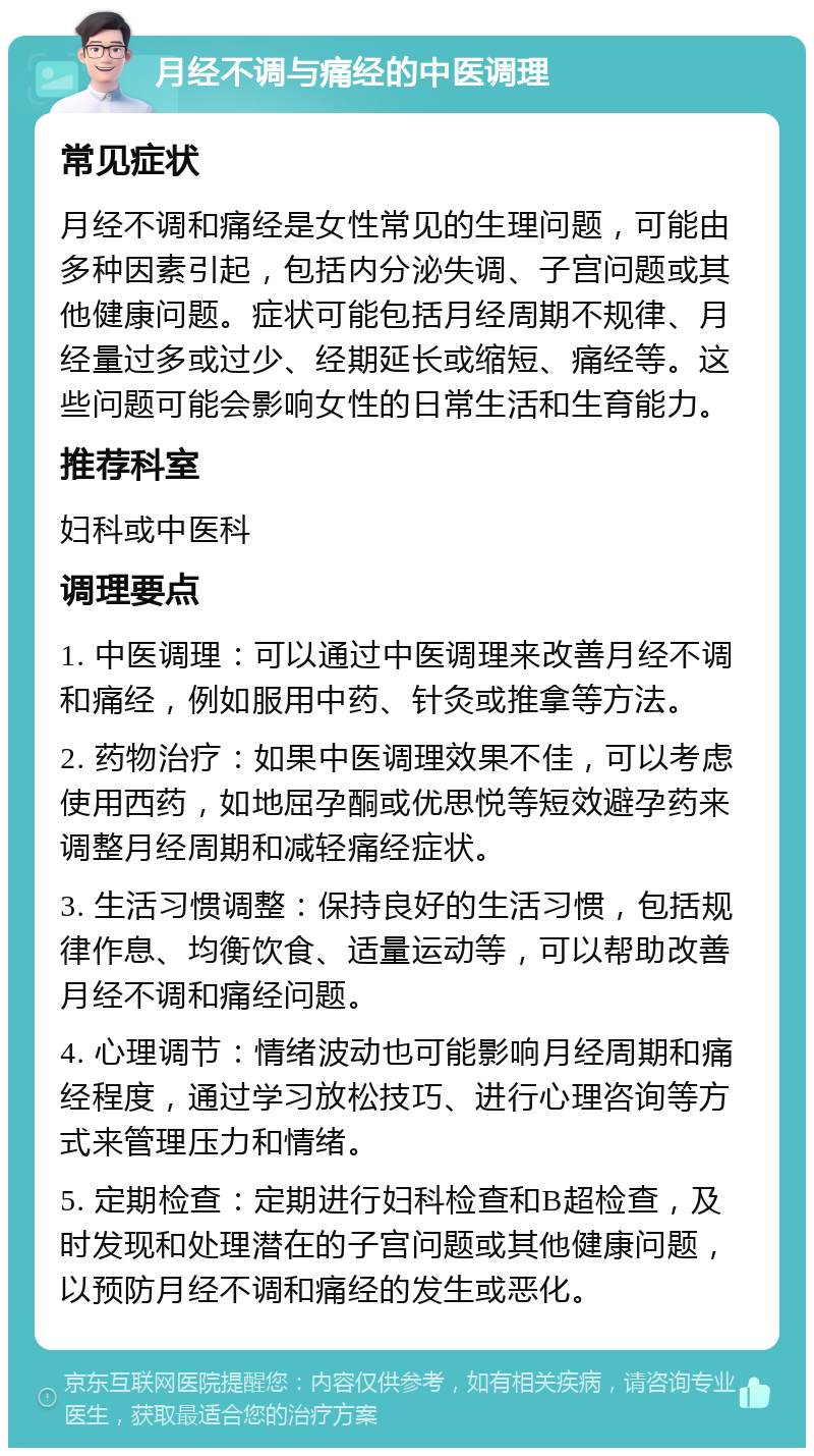 月经不调与痛经的中医调理 常见症状 月经不调和痛经是女性常见的生理问题，可能由多种因素引起，包括内分泌失调、子宫问题或其他健康问题。症状可能包括月经周期不规律、月经量过多或过少、经期延长或缩短、痛经等。这些问题可能会影响女性的日常生活和生育能力。 推荐科室 妇科或中医科 调理要点 1. 中医调理：可以通过中医调理来改善月经不调和痛经，例如服用中药、针灸或推拿等方法。 2. 药物治疗：如果中医调理效果不佳，可以考虑使用西药，如地屈孕酮或优思悦等短效避孕药来调整月经周期和减轻痛经症状。 3. 生活习惯调整：保持良好的生活习惯，包括规律作息、均衡饮食、适量运动等，可以帮助改善月经不调和痛经问题。 4. 心理调节：情绪波动也可能影响月经周期和痛经程度，通过学习放松技巧、进行心理咨询等方式来管理压力和情绪。 5. 定期检查：定期进行妇科检查和B超检查，及时发现和处理潜在的子宫问题或其他健康问题，以预防月经不调和痛经的发生或恶化。