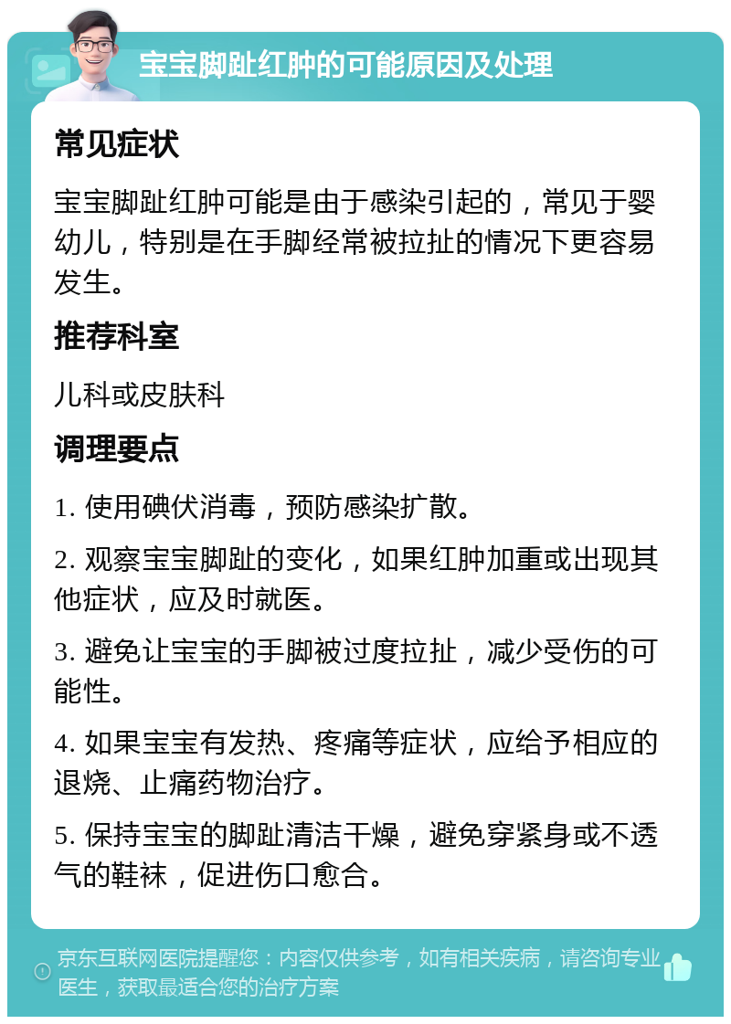 宝宝脚趾红肿的可能原因及处理 常见症状 宝宝脚趾红肿可能是由于感染引起的，常见于婴幼儿，特别是在手脚经常被拉扯的情况下更容易发生。 推荐科室 儿科或皮肤科 调理要点 1. 使用碘伏消毒，预防感染扩散。 2. 观察宝宝脚趾的变化，如果红肿加重或出现其他症状，应及时就医。 3. 避免让宝宝的手脚被过度拉扯，减少受伤的可能性。 4. 如果宝宝有发热、疼痛等症状，应给予相应的退烧、止痛药物治疗。 5. 保持宝宝的脚趾清洁干燥，避免穿紧身或不透气的鞋袜，促进伤口愈合。