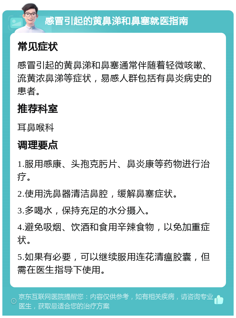 感冒引起的黄鼻涕和鼻塞就医指南 常见症状 感冒引起的黄鼻涕和鼻塞通常伴随着轻微咳嗽、流黄浓鼻涕等症状，易感人群包括有鼻炎病史的患者。 推荐科室 耳鼻喉科 调理要点 1.服用感康、头孢克肟片、鼻炎康等药物进行治疗。 2.使用洗鼻器清洁鼻腔，缓解鼻塞症状。 3.多喝水，保持充足的水分摄入。 4.避免吸烟、饮酒和食用辛辣食物，以免加重症状。 5.如果有必要，可以继续服用连花清瘟胶囊，但需在医生指导下使用。