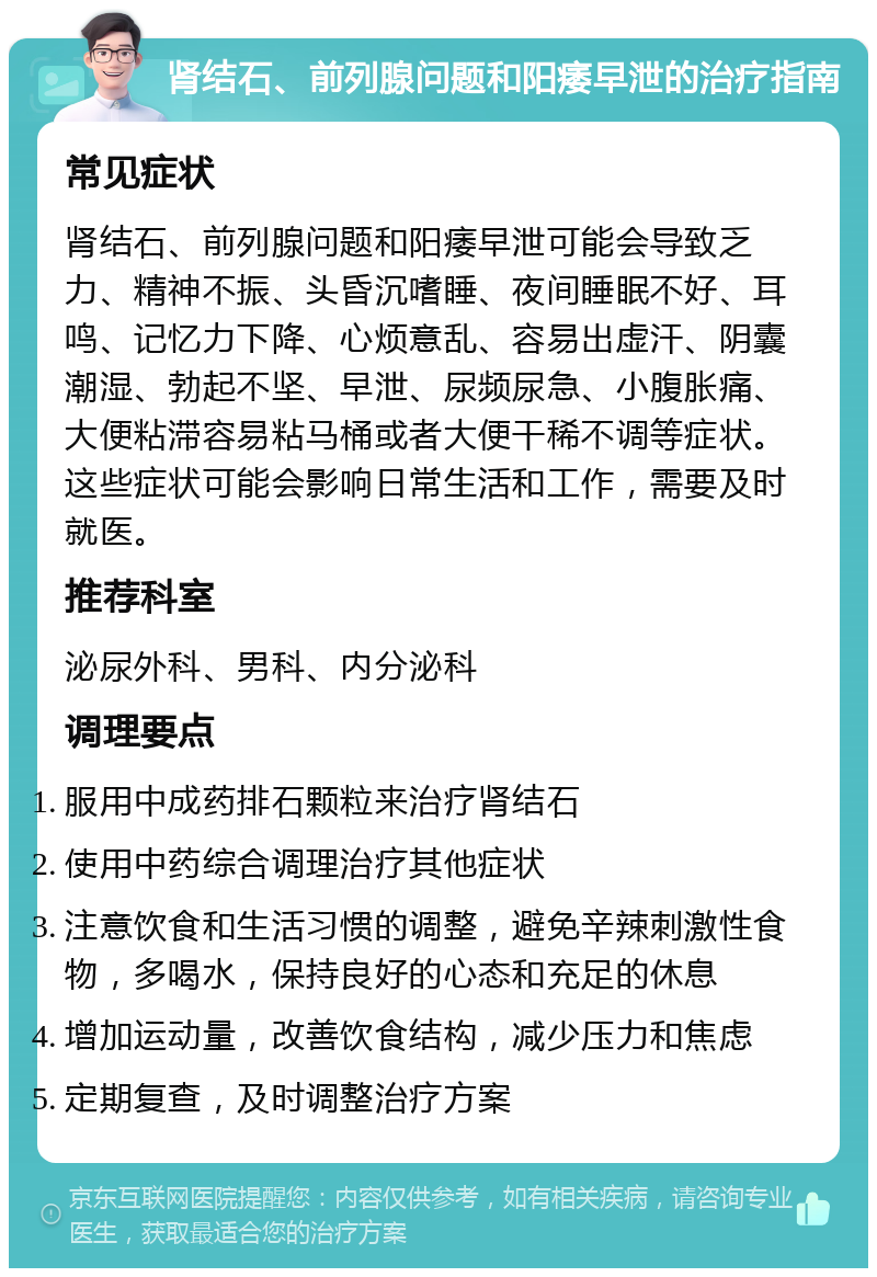 肾结石、前列腺问题和阳痿早泄的治疗指南 常见症状 肾结石、前列腺问题和阳痿早泄可能会导致乏力、精神不振、头昏沉嗜睡、夜间睡眠不好、耳鸣、记忆力下降、心烦意乱、容易出虚汗、阴囊潮湿、勃起不坚、早泄、尿频尿急、小腹胀痛、大便粘滞容易粘马桶或者大便干稀不调等症状。这些症状可能会影响日常生活和工作，需要及时就医。 推荐科室 泌尿外科、男科、内分泌科 调理要点 服用中成药排石颗粒来治疗肾结石 使用中药综合调理治疗其他症状 注意饮食和生活习惯的调整，避免辛辣刺激性食物，多喝水，保持良好的心态和充足的休息 增加运动量，改善饮食结构，减少压力和焦虑 定期复查，及时调整治疗方案