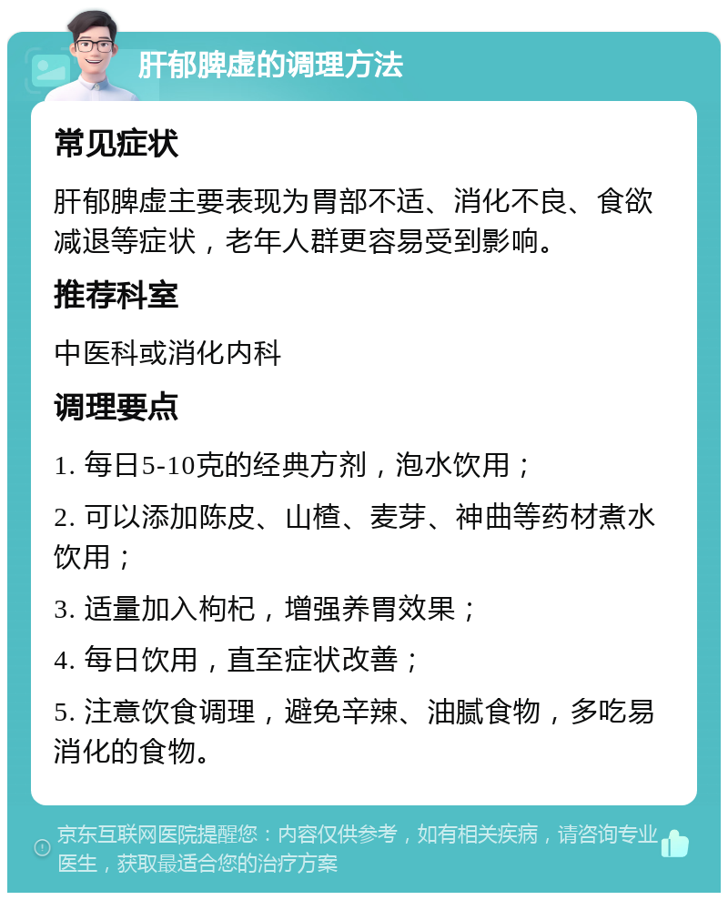 肝郁脾虚的调理方法 常见症状 肝郁脾虚主要表现为胃部不适、消化不良、食欲减退等症状，老年人群更容易受到影响。 推荐科室 中医科或消化内科 调理要点 1. 每日5-10克的经典方剂，泡水饮用； 2. 可以添加陈皮、山楂、麦芽、神曲等药材煮水饮用； 3. 适量加入枸杞，增强养胃效果； 4. 每日饮用，直至症状改善； 5. 注意饮食调理，避免辛辣、油腻食物，多吃易消化的食物。