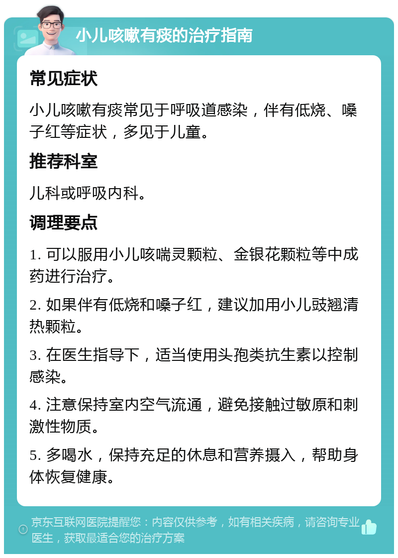 小儿咳嗽有痰的治疗指南 常见症状 小儿咳嗽有痰常见于呼吸道感染，伴有低烧、嗓子红等症状，多见于儿童。 推荐科室 儿科或呼吸内科。 调理要点 1. 可以服用小儿咳喘灵颗粒、金银花颗粒等中成药进行治疗。 2. 如果伴有低烧和嗓子红，建议加用小儿豉翘清热颗粒。 3. 在医生指导下，适当使用头孢类抗生素以控制感染。 4. 注意保持室内空气流通，避免接触过敏原和刺激性物质。 5. 多喝水，保持充足的休息和营养摄入，帮助身体恢复健康。