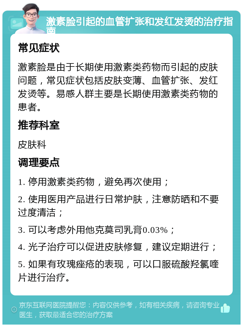 激素脸引起的血管扩张和发红发烫的治疗指南 常见症状 激素脸是由于长期使用激素类药物而引起的皮肤问题，常见症状包括皮肤变薄、血管扩张、发红发烫等。易感人群主要是长期使用激素类药物的患者。 推荐科室 皮肤科 调理要点 1. 停用激素类药物，避免再次使用； 2. 使用医用产品进行日常护肤，注意防晒和不要过度清洁； 3. 可以考虑外用他克莫司乳膏0.03%； 4. 光子治疗可以促进皮肤修复，建议定期进行； 5. 如果有玫瑰痤疮的表现，可以口服硫酸羟氯喹片进行治疗。