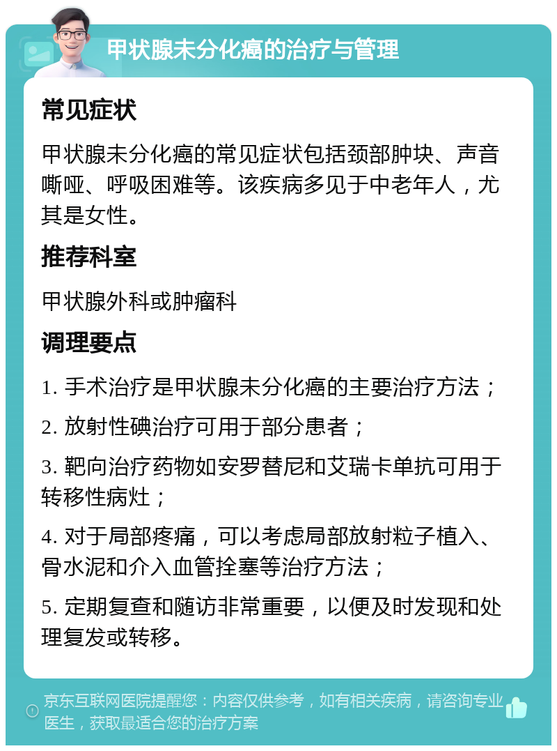 甲状腺未分化癌的治疗与管理 常见症状 甲状腺未分化癌的常见症状包括颈部肿块、声音嘶哑、呼吸困难等。该疾病多见于中老年人，尤其是女性。 推荐科室 甲状腺外科或肿瘤科 调理要点 1. 手术治疗是甲状腺未分化癌的主要治疗方法； 2. 放射性碘治疗可用于部分患者； 3. 靶向治疗药物如安罗替尼和艾瑞卡单抗可用于转移性病灶； 4. 对于局部疼痛，可以考虑局部放射粒子植入、骨水泥和介入血管拴塞等治疗方法； 5. 定期复查和随访非常重要，以便及时发现和处理复发或转移。