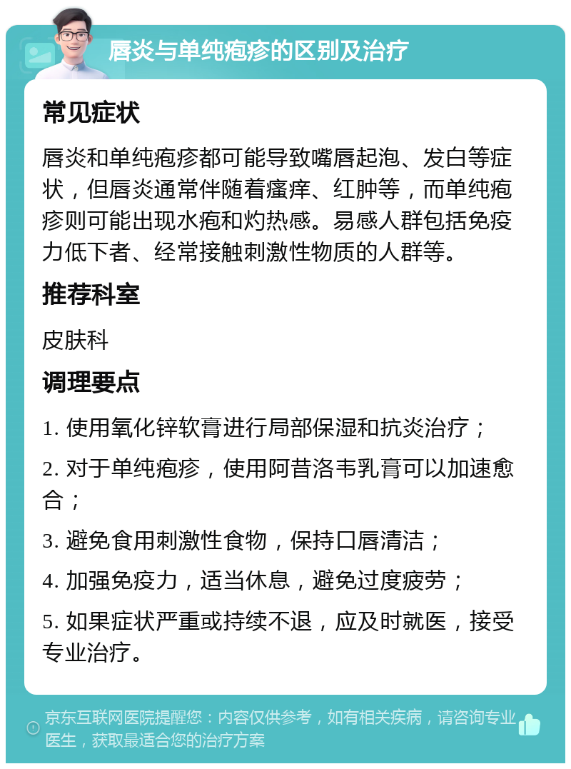 唇炎与单纯疱疹的区别及治疗 常见症状 唇炎和单纯疱疹都可能导致嘴唇起泡、发白等症状，但唇炎通常伴随着瘙痒、红肿等，而单纯疱疹则可能出现水疱和灼热感。易感人群包括免疫力低下者、经常接触刺激性物质的人群等。 推荐科室 皮肤科 调理要点 1. 使用氧化锌软膏进行局部保湿和抗炎治疗； 2. 对于单纯疱疹，使用阿昔洛韦乳膏可以加速愈合； 3. 避免食用刺激性食物，保持口唇清洁； 4. 加强免疫力，适当休息，避免过度疲劳； 5. 如果症状严重或持续不退，应及时就医，接受专业治疗。